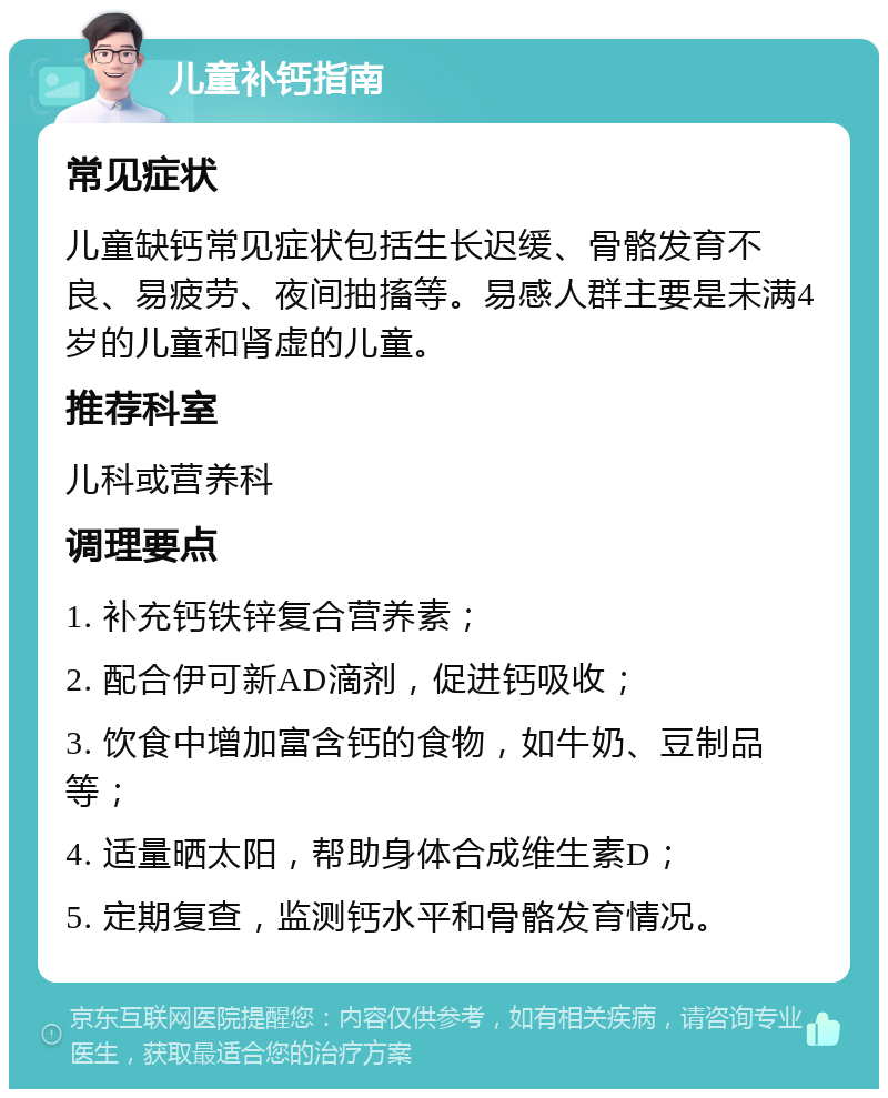 儿童补钙指南 常见症状 儿童缺钙常见症状包括生长迟缓、骨骼发育不良、易疲劳、夜间抽搐等。易感人群主要是未满4岁的儿童和肾虚的儿童。 推荐科室 儿科或营养科 调理要点 1. 补充钙铁锌复合营养素； 2. 配合伊可新AD滴剂，促进钙吸收； 3. 饮食中增加富含钙的食物，如牛奶、豆制品等； 4. 适量晒太阳，帮助身体合成维生素D； 5. 定期复查，监测钙水平和骨骼发育情况。