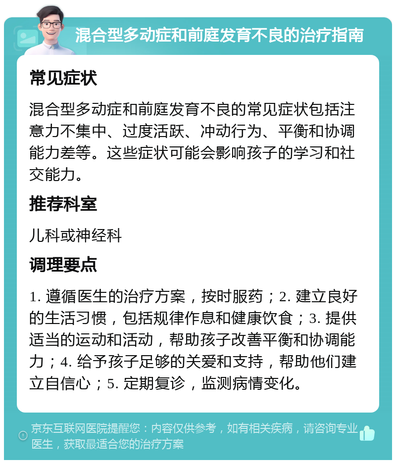 混合型多动症和前庭发育不良的治疗指南 常见症状 混合型多动症和前庭发育不良的常见症状包括注意力不集中、过度活跃、冲动行为、平衡和协调能力差等。这些症状可能会影响孩子的学习和社交能力。 推荐科室 儿科或神经科 调理要点 1. 遵循医生的治疗方案，按时服药；2. 建立良好的生活习惯，包括规律作息和健康饮食；3. 提供适当的运动和活动，帮助孩子改善平衡和协调能力；4. 给予孩子足够的关爱和支持，帮助他们建立自信心；5. 定期复诊，监测病情变化。