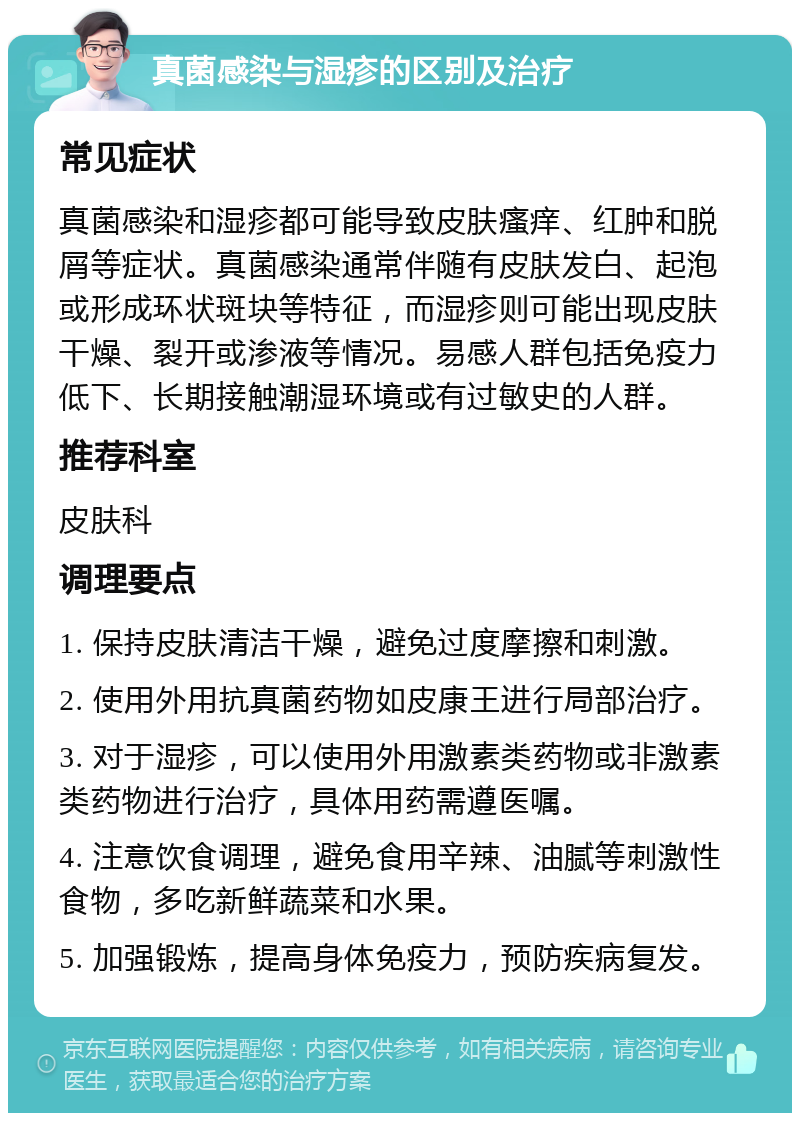 真菌感染与湿疹的区别及治疗 常见症状 真菌感染和湿疹都可能导致皮肤瘙痒、红肿和脱屑等症状。真菌感染通常伴随有皮肤发白、起泡或形成环状斑块等特征，而湿疹则可能出现皮肤干燥、裂开或渗液等情况。易感人群包括免疫力低下、长期接触潮湿环境或有过敏史的人群。 推荐科室 皮肤科 调理要点 1. 保持皮肤清洁干燥，避免过度摩擦和刺激。 2. 使用外用抗真菌药物如皮康王进行局部治疗。 3. 对于湿疹，可以使用外用激素类药物或非激素类药物进行治疗，具体用药需遵医嘱。 4. 注意饮食调理，避免食用辛辣、油腻等刺激性食物，多吃新鲜蔬菜和水果。 5. 加强锻炼，提高身体免疫力，预防疾病复发。