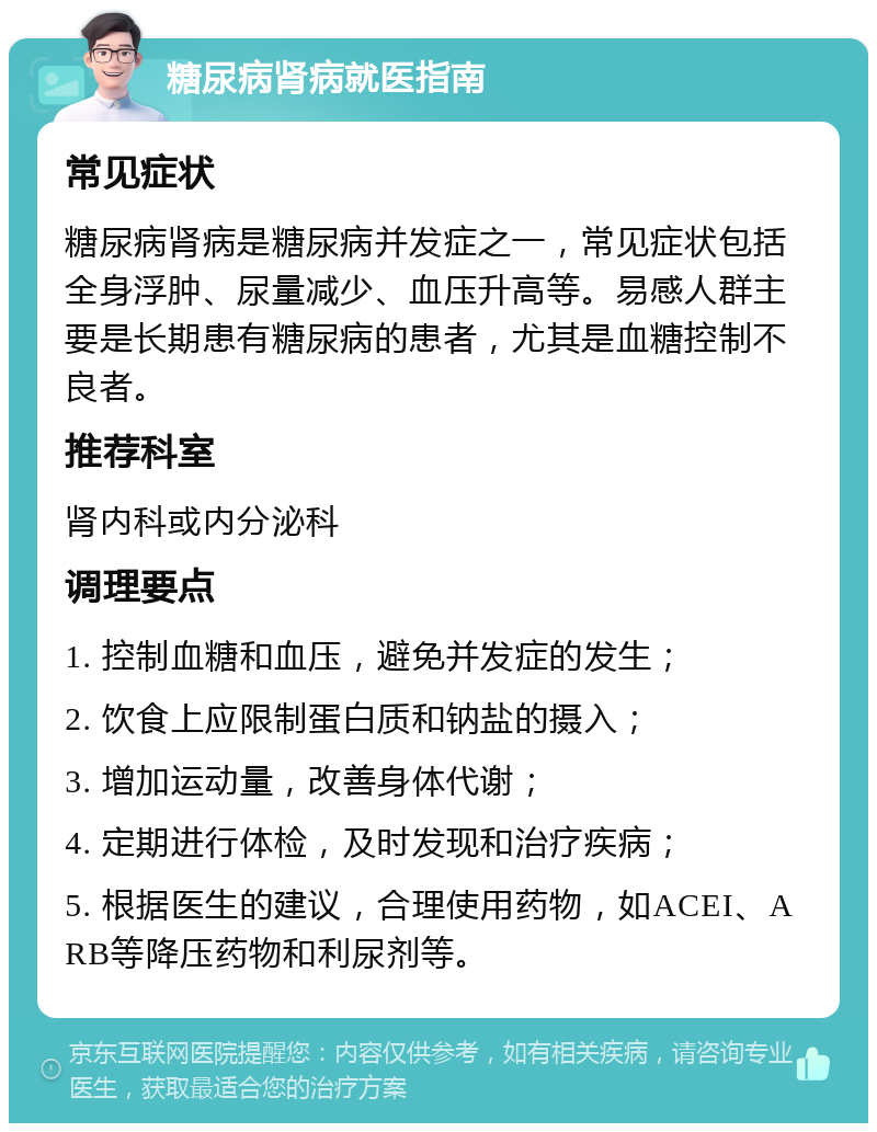 糖尿病肾病就医指南 常见症状 糖尿病肾病是糖尿病并发症之一，常见症状包括全身浮肿、尿量减少、血压升高等。易感人群主要是长期患有糖尿病的患者，尤其是血糖控制不良者。 推荐科室 肾内科或内分泌科 调理要点 1. 控制血糖和血压，避免并发症的发生； 2. 饮食上应限制蛋白质和钠盐的摄入； 3. 增加运动量，改善身体代谢； 4. 定期进行体检，及时发现和治疗疾病； 5. 根据医生的建议，合理使用药物，如ACEI、ARB等降压药物和利尿剂等。