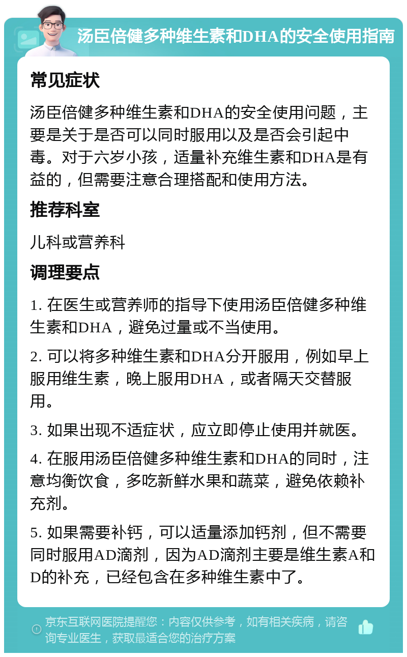 汤臣倍健多种维生素和DHA的安全使用指南 常见症状 汤臣倍健多种维生素和DHA的安全使用问题，主要是关于是否可以同时服用以及是否会引起中毒。对于六岁小孩，适量补充维生素和DHA是有益的，但需要注意合理搭配和使用方法。 推荐科室 儿科或营养科 调理要点 1. 在医生或营养师的指导下使用汤臣倍健多种维生素和DHA，避免过量或不当使用。 2. 可以将多种维生素和DHA分开服用，例如早上服用维生素，晚上服用DHA，或者隔天交替服用。 3. 如果出现不适症状，应立即停止使用并就医。 4. 在服用汤臣倍健多种维生素和DHA的同时，注意均衡饮食，多吃新鲜水果和蔬菜，避免依赖补充剂。 5. 如果需要补钙，可以适量添加钙剂，但不需要同时服用AD滴剂，因为AD滴剂主要是维生素A和D的补充，已经包含在多种维生素中了。