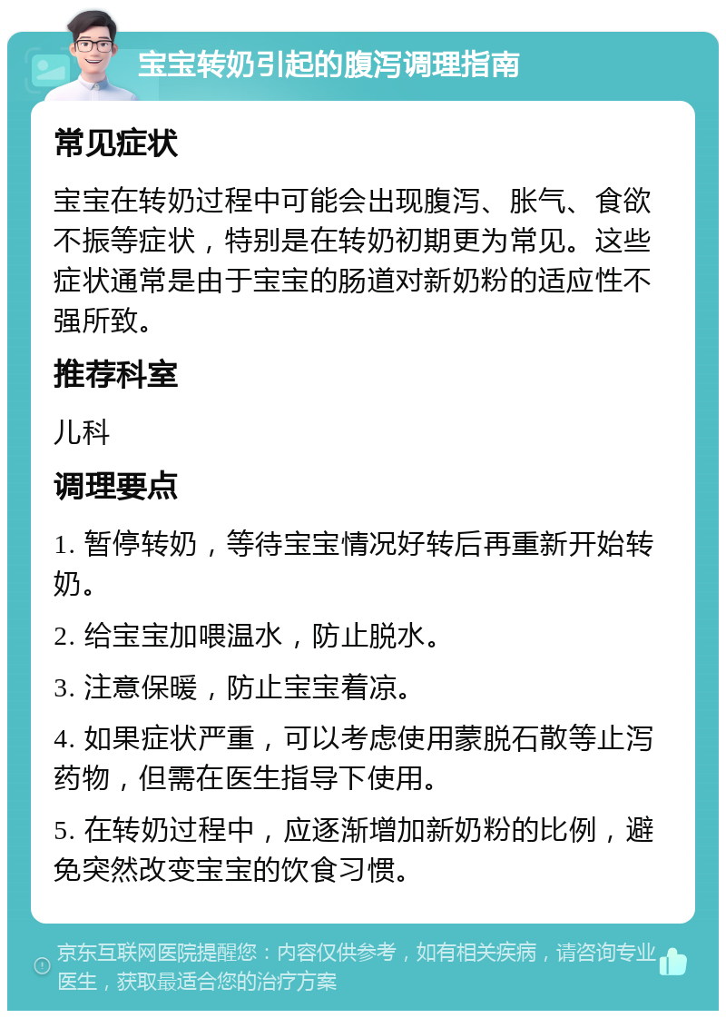 宝宝转奶引起的腹泻调理指南 常见症状 宝宝在转奶过程中可能会出现腹泻、胀气、食欲不振等症状，特别是在转奶初期更为常见。这些症状通常是由于宝宝的肠道对新奶粉的适应性不强所致。 推荐科室 儿科 调理要点 1. 暂停转奶，等待宝宝情况好转后再重新开始转奶。 2. 给宝宝加喂温水，防止脱水。 3. 注意保暖，防止宝宝着凉。 4. 如果症状严重，可以考虑使用蒙脱石散等止泻药物，但需在医生指导下使用。 5. 在转奶过程中，应逐渐增加新奶粉的比例，避免突然改变宝宝的饮食习惯。