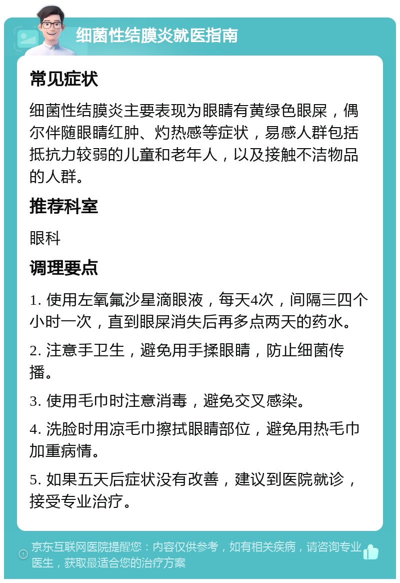 细菌性结膜炎就医指南 常见症状 细菌性结膜炎主要表现为眼睛有黄绿色眼屎，偶尔伴随眼睛红肿、灼热感等症状，易感人群包括抵抗力较弱的儿童和老年人，以及接触不洁物品的人群。 推荐科室 眼科 调理要点 1. 使用左氧氟沙星滴眼液，每天4次，间隔三四个小时一次，直到眼屎消失后再多点两天的药水。 2. 注意手卫生，避免用手揉眼睛，防止细菌传播。 3. 使用毛巾时注意消毒，避免交叉感染。 4. 洗脸时用凉毛巾擦拭眼睛部位，避免用热毛巾加重病情。 5. 如果五天后症状没有改善，建议到医院就诊，接受专业治疗。