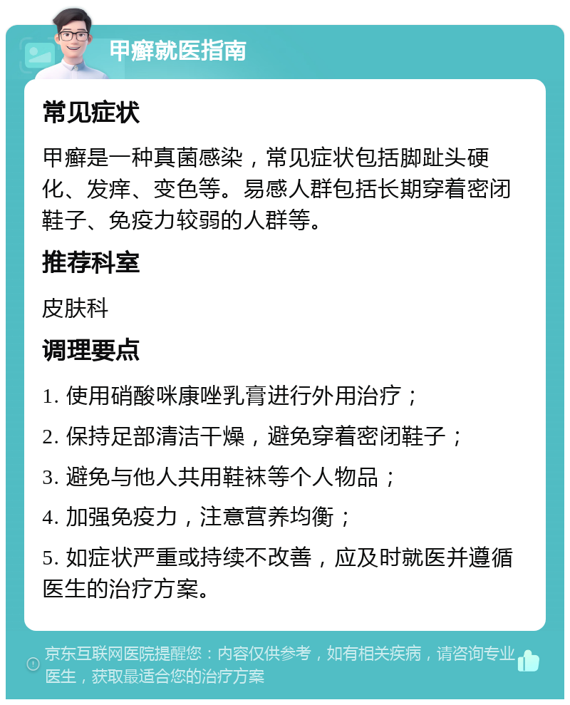 甲癣就医指南 常见症状 甲癣是一种真菌感染，常见症状包括脚趾头硬化、发痒、变色等。易感人群包括长期穿着密闭鞋子、免疫力较弱的人群等。 推荐科室 皮肤科 调理要点 1. 使用硝酸咪康唑乳膏进行外用治疗； 2. 保持足部清洁干燥，避免穿着密闭鞋子； 3. 避免与他人共用鞋袜等个人物品； 4. 加强免疫力，注意营养均衡； 5. 如症状严重或持续不改善，应及时就医并遵循医生的治疗方案。