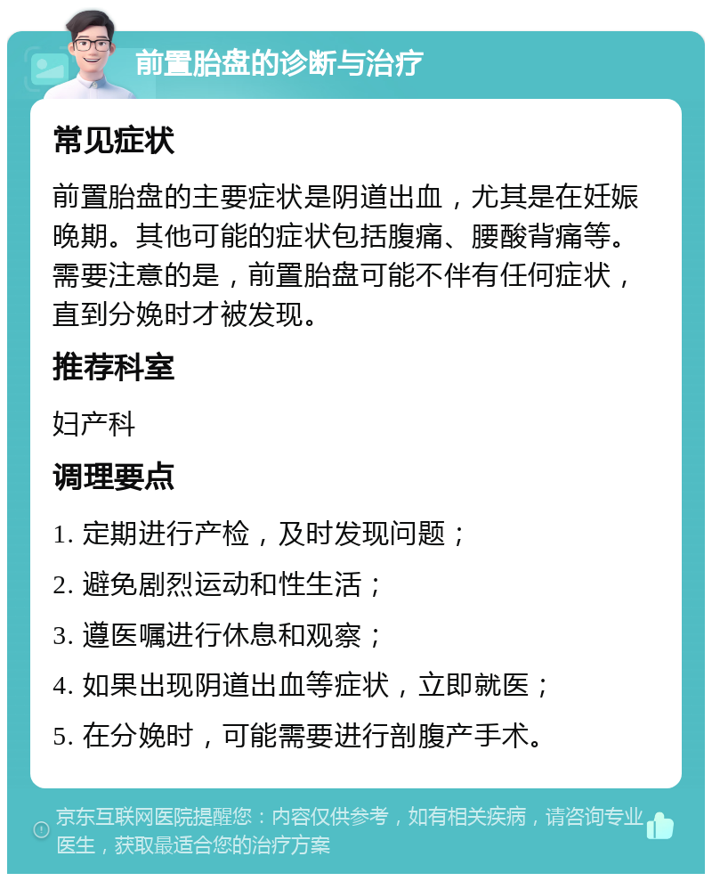 前置胎盘的诊断与治疗 常见症状 前置胎盘的主要症状是阴道出血，尤其是在妊娠晚期。其他可能的症状包括腹痛、腰酸背痛等。需要注意的是，前置胎盘可能不伴有任何症状，直到分娩时才被发现。 推荐科室 妇产科 调理要点 1. 定期进行产检，及时发现问题； 2. 避免剧烈运动和性生活； 3. 遵医嘱进行休息和观察； 4. 如果出现阴道出血等症状，立即就医； 5. 在分娩时，可能需要进行剖腹产手术。