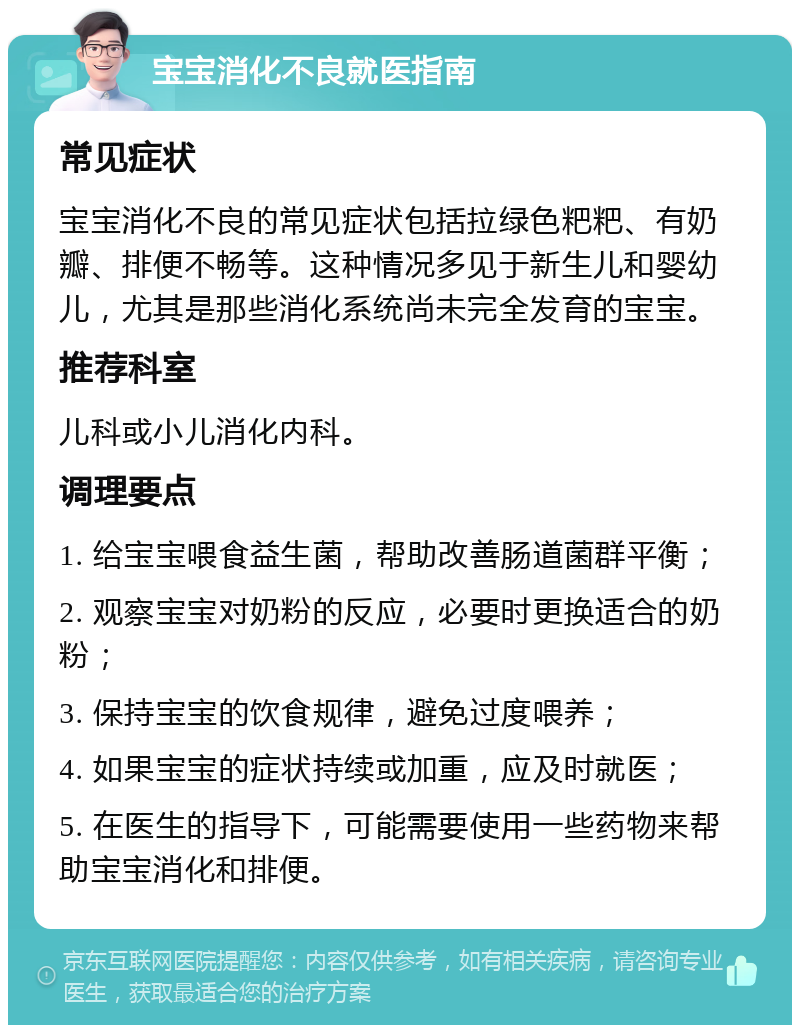 宝宝消化不良就医指南 常见症状 宝宝消化不良的常见症状包括拉绿色粑粑、有奶瓣、排便不畅等。这种情况多见于新生儿和婴幼儿，尤其是那些消化系统尚未完全发育的宝宝。 推荐科室 儿科或小儿消化内科。 调理要点 1. 给宝宝喂食益生菌，帮助改善肠道菌群平衡； 2. 观察宝宝对奶粉的反应，必要时更换适合的奶粉； 3. 保持宝宝的饮食规律，避免过度喂养； 4. 如果宝宝的症状持续或加重，应及时就医； 5. 在医生的指导下，可能需要使用一些药物来帮助宝宝消化和排便。