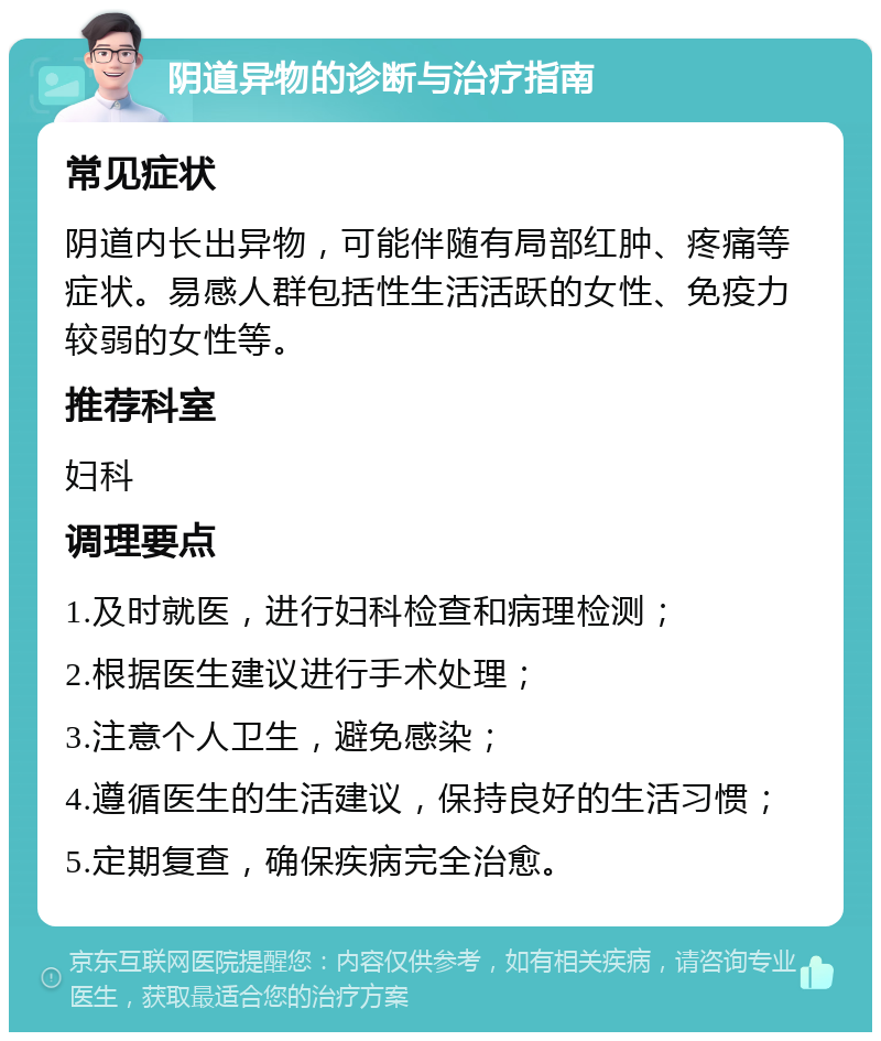 阴道异物的诊断与治疗指南 常见症状 阴道内长出异物，可能伴随有局部红肿、疼痛等症状。易感人群包括性生活活跃的女性、免疫力较弱的女性等。 推荐科室 妇科 调理要点 1.及时就医，进行妇科检查和病理检测； 2.根据医生建议进行手术处理； 3.注意个人卫生，避免感染； 4.遵循医生的生活建议，保持良好的生活习惯； 5.定期复查，确保疾病完全治愈。