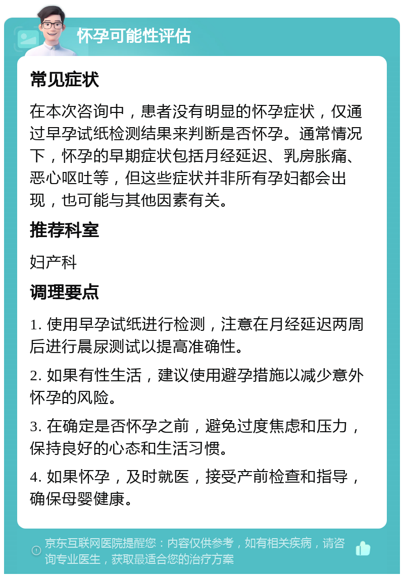 怀孕可能性评估 常见症状 在本次咨询中，患者没有明显的怀孕症状，仅通过早孕试纸检测结果来判断是否怀孕。通常情况下，怀孕的早期症状包括月经延迟、乳房胀痛、恶心呕吐等，但这些症状并非所有孕妇都会出现，也可能与其他因素有关。 推荐科室 妇产科 调理要点 1. 使用早孕试纸进行检测，注意在月经延迟两周后进行晨尿测试以提高准确性。 2. 如果有性生活，建议使用避孕措施以减少意外怀孕的风险。 3. 在确定是否怀孕之前，避免过度焦虑和压力，保持良好的心态和生活习惯。 4. 如果怀孕，及时就医，接受产前检查和指导，确保母婴健康。