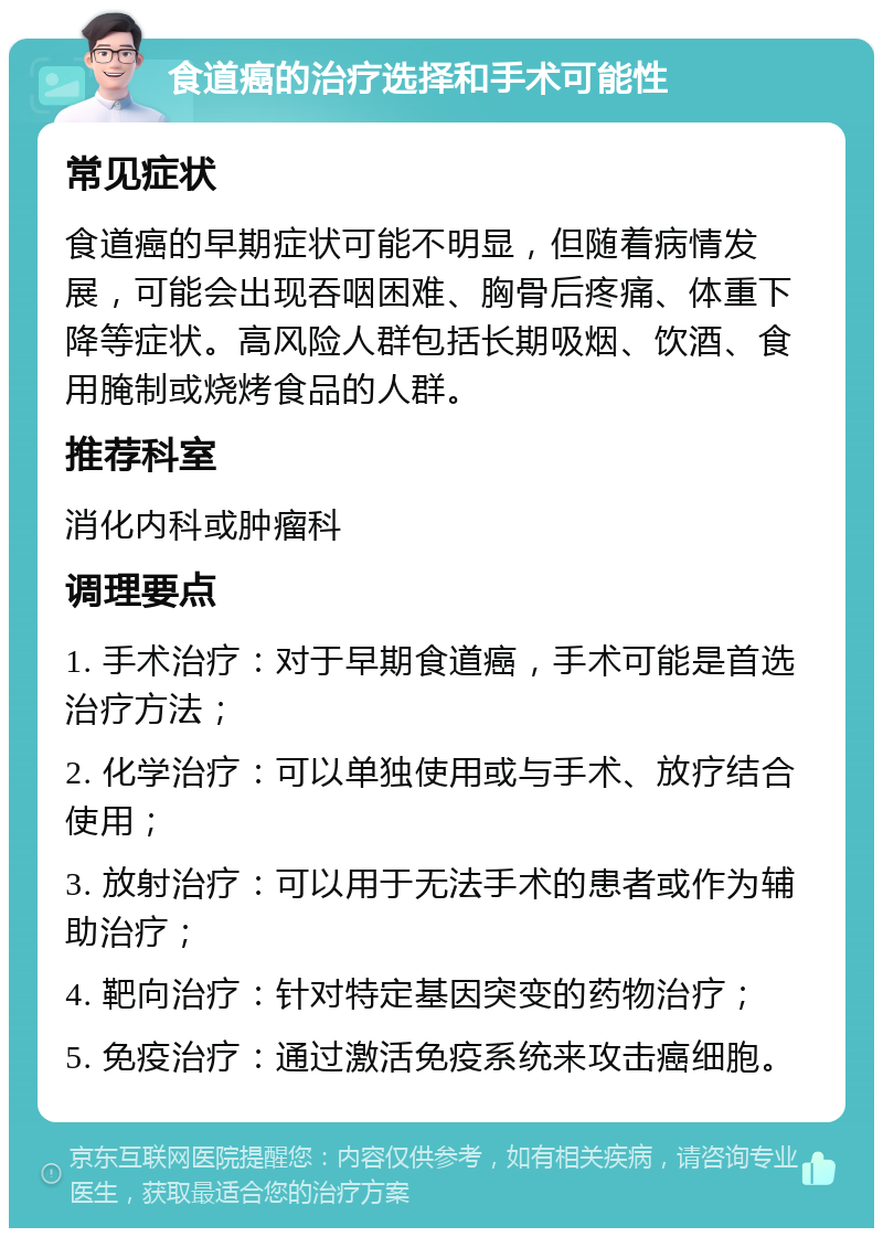 食道癌的治疗选择和手术可能性 常见症状 食道癌的早期症状可能不明显，但随着病情发展，可能会出现吞咽困难、胸骨后疼痛、体重下降等症状。高风险人群包括长期吸烟、饮酒、食用腌制或烧烤食品的人群。 推荐科室 消化内科或肿瘤科 调理要点 1. 手术治疗：对于早期食道癌，手术可能是首选治疗方法； 2. 化学治疗：可以单独使用或与手术、放疗结合使用； 3. 放射治疗：可以用于无法手术的患者或作为辅助治疗； 4. 靶向治疗：针对特定基因突变的药物治疗； 5. 免疫治疗：通过激活免疫系统来攻击癌细胞。