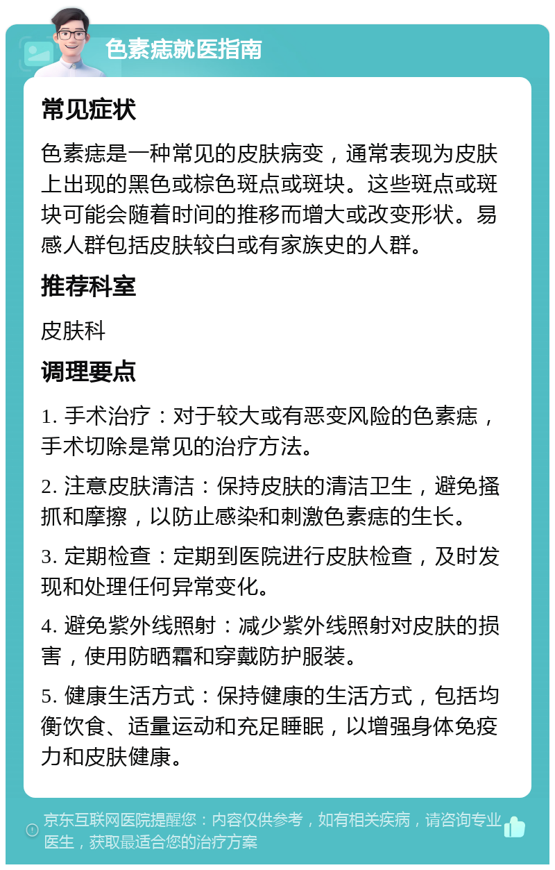 色素痣就医指南 常见症状 色素痣是一种常见的皮肤病变，通常表现为皮肤上出现的黑色或棕色斑点或斑块。这些斑点或斑块可能会随着时间的推移而增大或改变形状。易感人群包括皮肤较白或有家族史的人群。 推荐科室 皮肤科 调理要点 1. 手术治疗：对于较大或有恶变风险的色素痣，手术切除是常见的治疗方法。 2. 注意皮肤清洁：保持皮肤的清洁卫生，避免搔抓和摩擦，以防止感染和刺激色素痣的生长。 3. 定期检查：定期到医院进行皮肤检查，及时发现和处理任何异常变化。 4. 避免紫外线照射：减少紫外线照射对皮肤的损害，使用防晒霜和穿戴防护服装。 5. 健康生活方式：保持健康的生活方式，包括均衡饮食、适量运动和充足睡眠，以增强身体免疫力和皮肤健康。