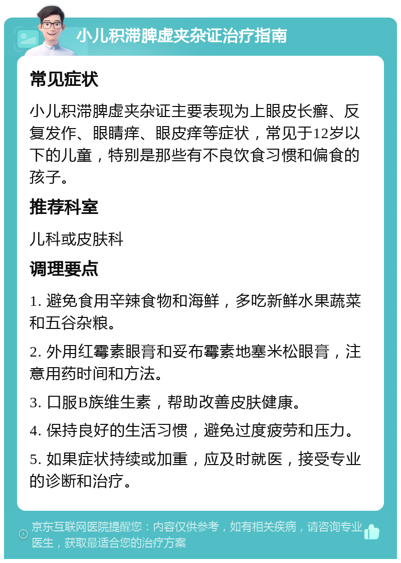 小儿积滞脾虚夹杂证治疗指南 常见症状 小儿积滞脾虚夹杂证主要表现为上眼皮长癣、反复发作、眼睛痒、眼皮痒等症状，常见于12岁以下的儿童，特别是那些有不良饮食习惯和偏食的孩子。 推荐科室 儿科或皮肤科 调理要点 1. 避免食用辛辣食物和海鲜，多吃新鲜水果蔬菜和五谷杂粮。 2. 外用红霉素眼膏和妥布霉素地塞米松眼膏，注意用药时间和方法。 3. 口服B族维生素，帮助改善皮肤健康。 4. 保持良好的生活习惯，避免过度疲劳和压力。 5. 如果症状持续或加重，应及时就医，接受专业的诊断和治疗。