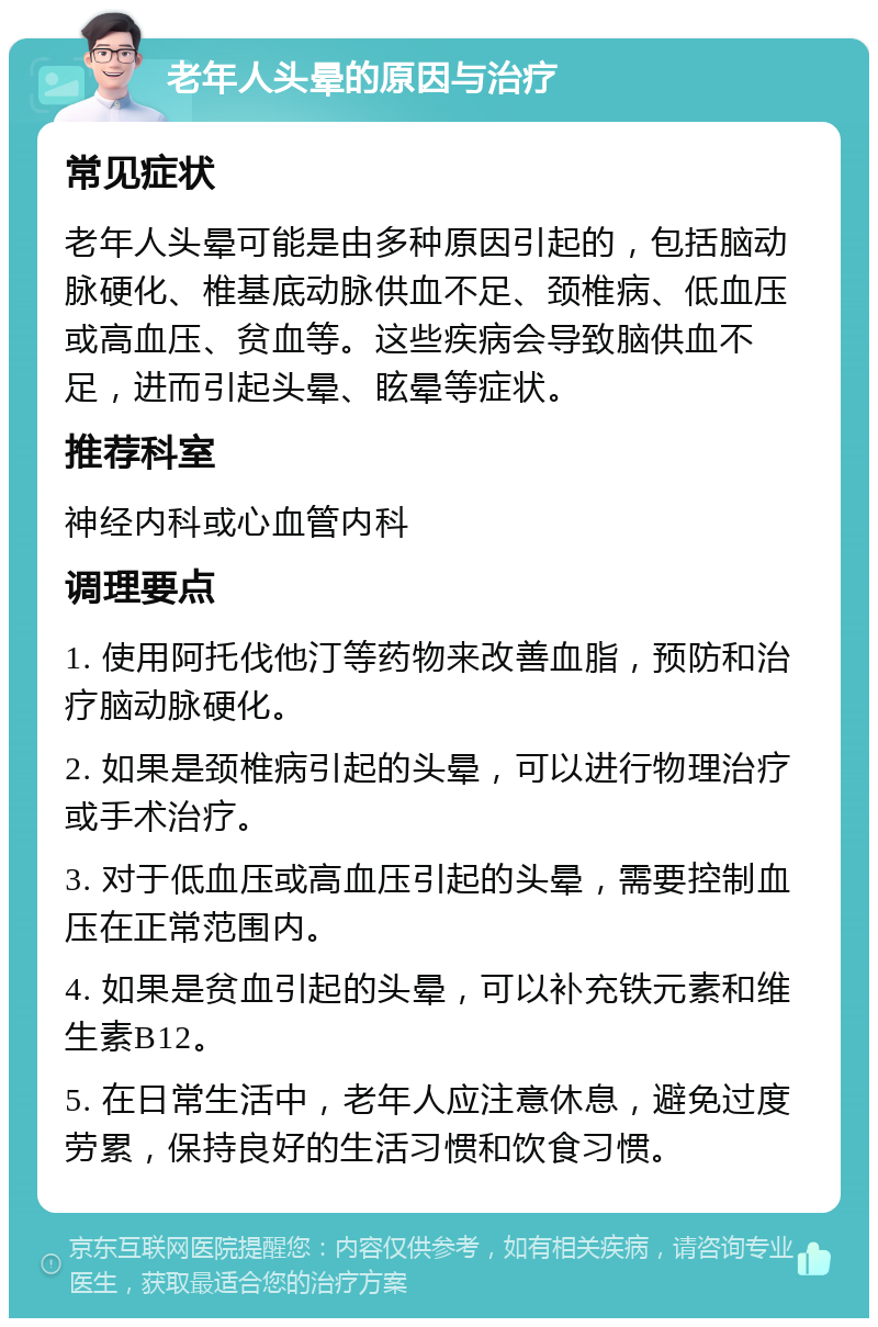 老年人头晕的原因与治疗 常见症状 老年人头晕可能是由多种原因引起的，包括脑动脉硬化、椎基底动脉供血不足、颈椎病、低血压或高血压、贫血等。这些疾病会导致脑供血不足，进而引起头晕、眩晕等症状。 推荐科室 神经内科或心血管内科 调理要点 1. 使用阿托伐他汀等药物来改善血脂，预防和治疗脑动脉硬化。 2. 如果是颈椎病引起的头晕，可以进行物理治疗或手术治疗。 3. 对于低血压或高血压引起的头晕，需要控制血压在正常范围内。 4. 如果是贫血引起的头晕，可以补充铁元素和维生素B12。 5. 在日常生活中，老年人应注意休息，避免过度劳累，保持良好的生活习惯和饮食习惯。