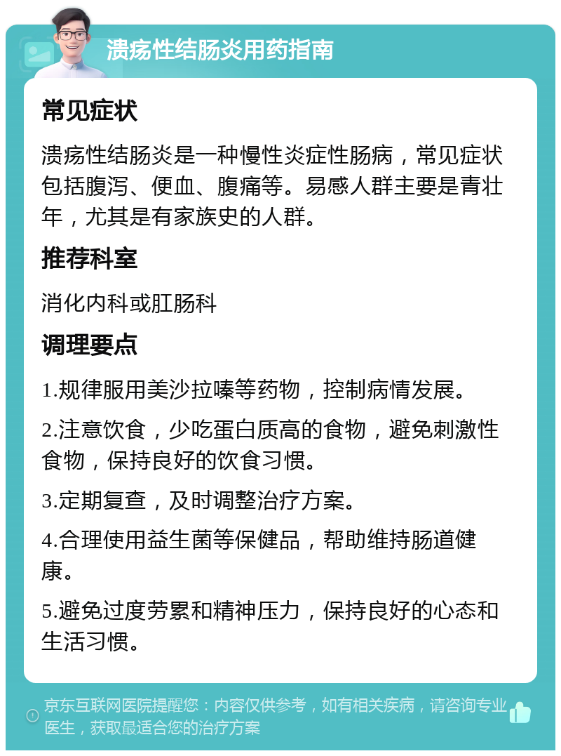 溃疡性结肠炎用药指南 常见症状 溃疡性结肠炎是一种慢性炎症性肠病，常见症状包括腹泻、便血、腹痛等。易感人群主要是青壮年，尤其是有家族史的人群。 推荐科室 消化内科或肛肠科 调理要点 1.规律服用美沙拉嗪等药物，控制病情发展。 2.注意饮食，少吃蛋白质高的食物，避免刺激性食物，保持良好的饮食习惯。 3.定期复查，及时调整治疗方案。 4.合理使用益生菌等保健品，帮助维持肠道健康。 5.避免过度劳累和精神压力，保持良好的心态和生活习惯。