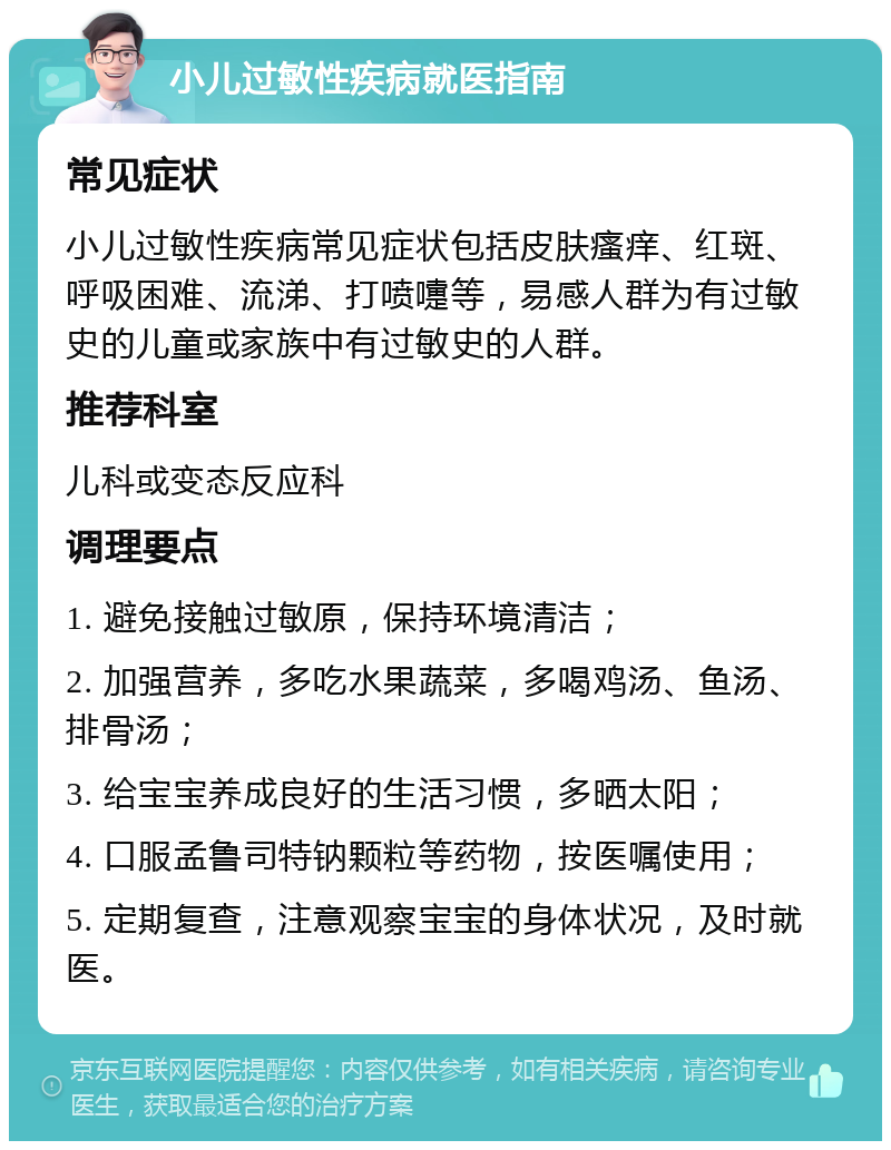 小儿过敏性疾病就医指南 常见症状 小儿过敏性疾病常见症状包括皮肤瘙痒、红斑、呼吸困难、流涕、打喷嚏等，易感人群为有过敏史的儿童或家族中有过敏史的人群。 推荐科室 儿科或变态反应科 调理要点 1. 避免接触过敏原，保持环境清洁； 2. 加强营养，多吃水果蔬菜，多喝鸡汤、鱼汤、排骨汤； 3. 给宝宝养成良好的生活习惯，多晒太阳； 4. 口服孟鲁司特钠颗粒等药物，按医嘱使用； 5. 定期复查，注意观察宝宝的身体状况，及时就医。