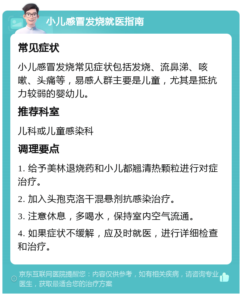 小儿感冒发烧就医指南 常见症状 小儿感冒发烧常见症状包括发烧、流鼻涕、咳嗽、头痛等，易感人群主要是儿童，尤其是抵抗力较弱的婴幼儿。 推荐科室 儿科或儿童感染科 调理要点 1. 给予美林退烧药和小儿都翘清热颗粒进行对症治疗。 2. 加入头孢克洛干混悬剂抗感染治疗。 3. 注意休息，多喝水，保持室内空气流通。 4. 如果症状不缓解，应及时就医，进行详细检查和治疗。