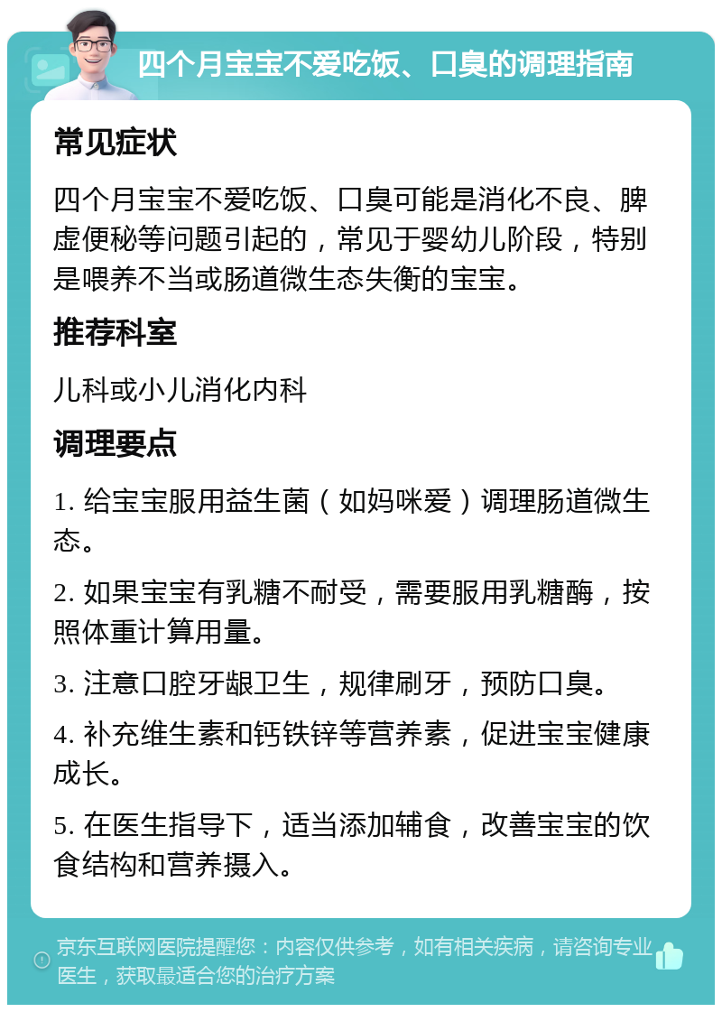 四个月宝宝不爱吃饭、口臭的调理指南 常见症状 四个月宝宝不爱吃饭、口臭可能是消化不良、脾虚便秘等问题引起的，常见于婴幼儿阶段，特别是喂养不当或肠道微生态失衡的宝宝。 推荐科室 儿科或小儿消化内科 调理要点 1. 给宝宝服用益生菌（如妈咪爱）调理肠道微生态。 2. 如果宝宝有乳糖不耐受，需要服用乳糖酶，按照体重计算用量。 3. 注意口腔牙龈卫生，规律刷牙，预防口臭。 4. 补充维生素和钙铁锌等营养素，促进宝宝健康成长。 5. 在医生指导下，适当添加辅食，改善宝宝的饮食结构和营养摄入。