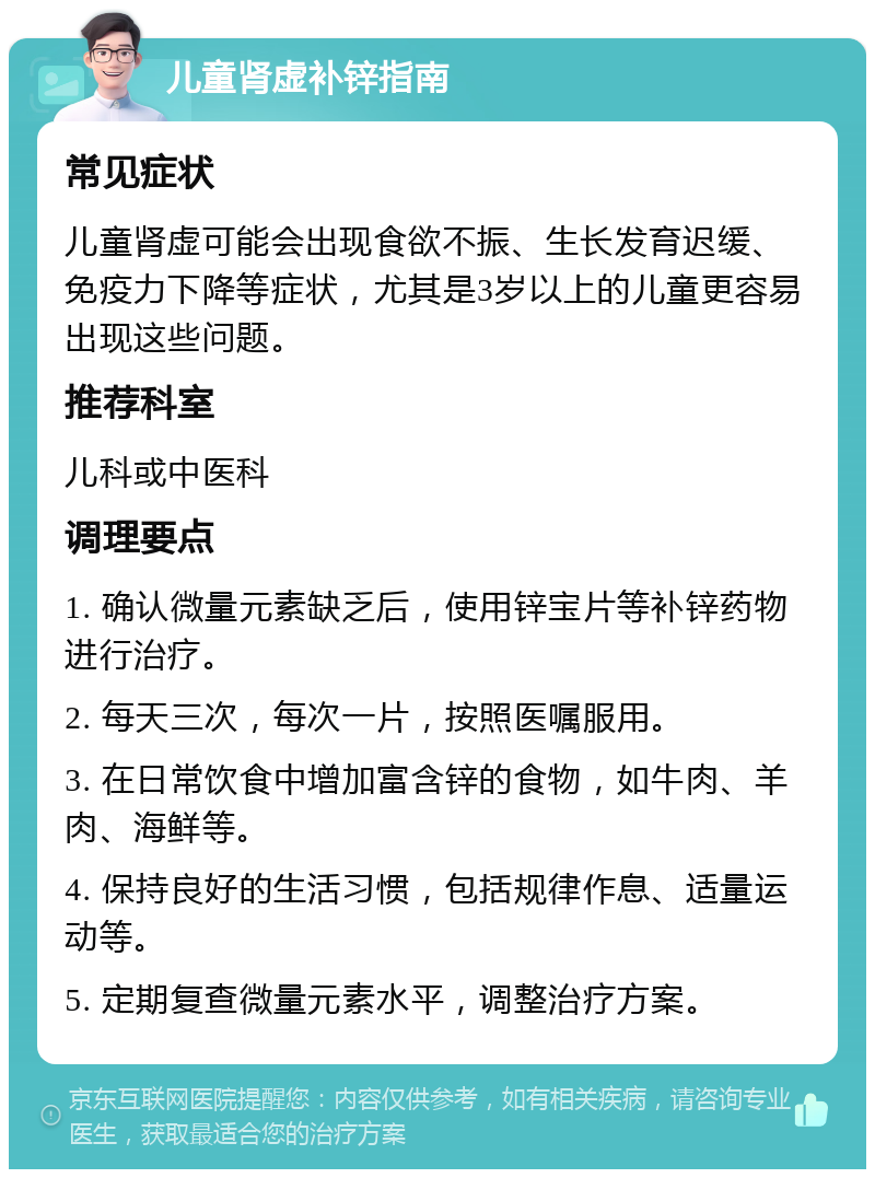 儿童肾虚补锌指南 常见症状 儿童肾虚可能会出现食欲不振、生长发育迟缓、免疫力下降等症状，尤其是3岁以上的儿童更容易出现这些问题。 推荐科室 儿科或中医科 调理要点 1. 确认微量元素缺乏后，使用锌宝片等补锌药物进行治疗。 2. 每天三次，每次一片，按照医嘱服用。 3. 在日常饮食中增加富含锌的食物，如牛肉、羊肉、海鲜等。 4. 保持良好的生活习惯，包括规律作息、适量运动等。 5. 定期复查微量元素水平，调整治疗方案。