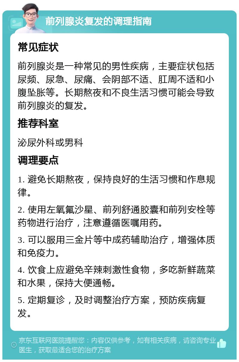 前列腺炎复发的调理指南 常见症状 前列腺炎是一种常见的男性疾病，主要症状包括尿频、尿急、尿痛、会阴部不适、肛周不适和小腹坠胀等。长期熬夜和不良生活习惯可能会导致前列腺炎的复发。 推荐科室 泌尿外科或男科 调理要点 1. 避免长期熬夜，保持良好的生活习惯和作息规律。 2. 使用左氧氟沙星、前列舒通胶囊和前列安栓等药物进行治疗，注意遵循医嘱用药。 3. 可以服用三金片等中成药辅助治疗，增强体质和免疫力。 4. 饮食上应避免辛辣刺激性食物，多吃新鲜蔬菜和水果，保持大便通畅。 5. 定期复诊，及时调整治疗方案，预防疾病复发。