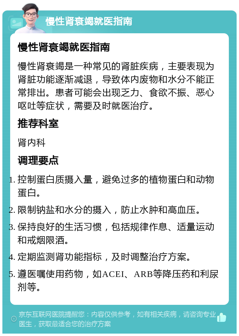 慢性肾衰竭就医指南 慢性肾衰竭就医指南 慢性肾衰竭是一种常见的肾脏疾病，主要表现为肾脏功能逐渐减退，导致体内废物和水分不能正常排出。患者可能会出现乏力、食欲不振、恶心呕吐等症状，需要及时就医治疗。 推荐科室 肾内科 调理要点 控制蛋白质摄入量，避免过多的植物蛋白和动物蛋白。 限制钠盐和水分的摄入，防止水肿和高血压。 保持良好的生活习惯，包括规律作息、适量运动和戒烟限酒。 定期监测肾功能指标，及时调整治疗方案。 遵医嘱使用药物，如ACEI、ARB等降压药和利尿剂等。