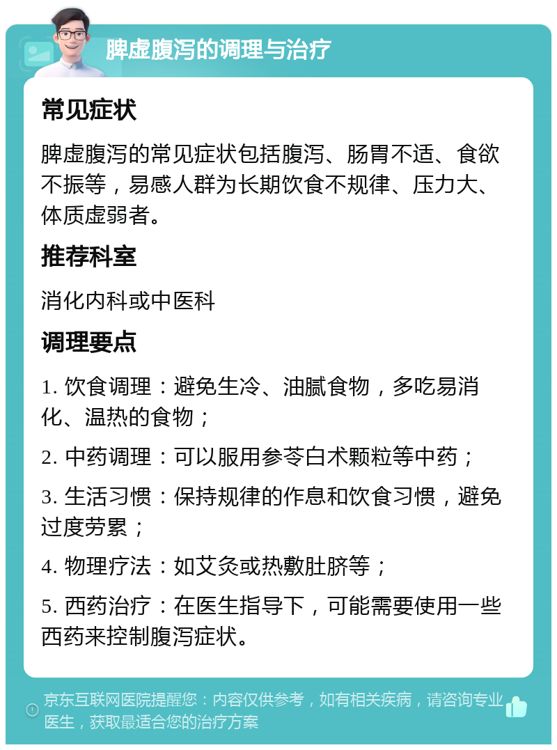 脾虚腹泻的调理与治疗 常见症状 脾虚腹泻的常见症状包括腹泻、肠胃不适、食欲不振等，易感人群为长期饮食不规律、压力大、体质虚弱者。 推荐科室 消化内科或中医科 调理要点 1. 饮食调理：避免生冷、油腻食物，多吃易消化、温热的食物； 2. 中药调理：可以服用参苓白术颗粒等中药； 3. 生活习惯：保持规律的作息和饮食习惯，避免过度劳累； 4. 物理疗法：如艾灸或热敷肚脐等； 5. 西药治疗：在医生指导下，可能需要使用一些西药来控制腹泻症状。