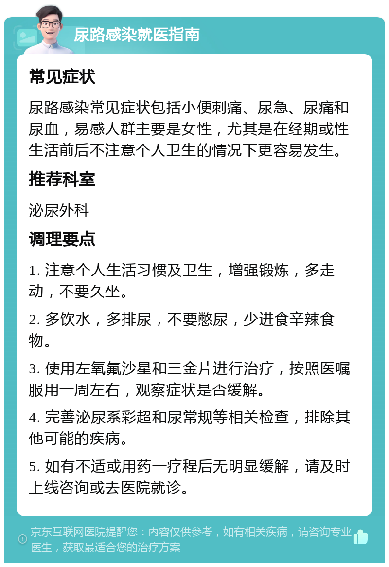 尿路感染就医指南 常见症状 尿路感染常见症状包括小便刺痛、尿急、尿痛和尿血，易感人群主要是女性，尤其是在经期或性生活前后不注意个人卫生的情况下更容易发生。 推荐科室 泌尿外科 调理要点 1. 注意个人生活习惯及卫生，增强锻炼，多走动，不要久坐。 2. 多饮水，多排尿，不要憋尿，少进食辛辣食物。 3. 使用左氧氟沙星和三金片进行治疗，按照医嘱服用一周左右，观察症状是否缓解。 4. 完善泌尿系彩超和尿常规等相关检查，排除其他可能的疾病。 5. 如有不适或用药一疗程后无明显缓解，请及时上线咨询或去医院就诊。