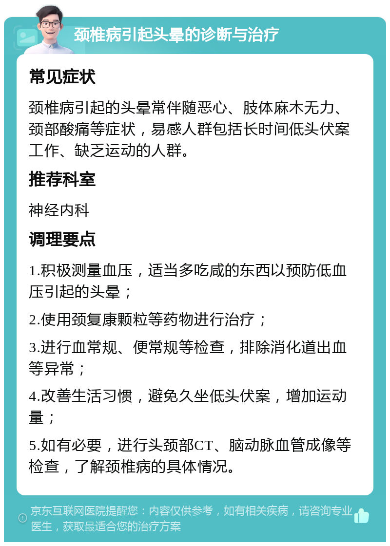 颈椎病引起头晕的诊断与治疗 常见症状 颈椎病引起的头晕常伴随恶心、肢体麻木无力、颈部酸痛等症状，易感人群包括长时间低头伏案工作、缺乏运动的人群。 推荐科室 神经内科 调理要点 1.积极测量血压，适当多吃咸的东西以预防低血压引起的头晕； 2.使用颈复康颗粒等药物进行治疗； 3.进行血常规、便常规等检查，排除消化道出血等异常； 4.改善生活习惯，避免久坐低头伏案，增加运动量； 5.如有必要，进行头颈部CT、脑动脉血管成像等检查，了解颈椎病的具体情况。