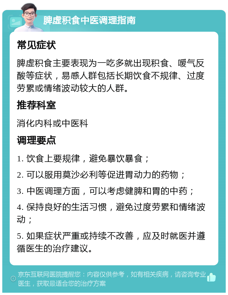 脾虚积食中医调理指南 常见症状 脾虚积食主要表现为一吃多就出现积食、嗳气反酸等症状，易感人群包括长期饮食不规律、过度劳累或情绪波动较大的人群。 推荐科室 消化内科或中医科 调理要点 1. 饮食上要规律，避免暴饮暴食； 2. 可以服用莫沙必利等促进胃动力的药物； 3. 中医调理方面，可以考虑健脾和胃的中药； 4. 保持良好的生活习惯，避免过度劳累和情绪波动； 5. 如果症状严重或持续不改善，应及时就医并遵循医生的治疗建议。