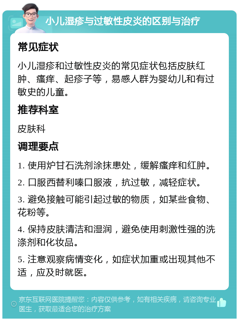 小儿湿疹与过敏性皮炎的区别与治疗 常见症状 小儿湿疹和过敏性皮炎的常见症状包括皮肤红肿、瘙痒、起疹子等，易感人群为婴幼儿和有过敏史的儿童。 推荐科室 皮肤科 调理要点 1. 使用炉甘石洗剂涂抹患处，缓解瘙痒和红肿。 2. 口服西替利嗪口服液，抗过敏，减轻症状。 3. 避免接触可能引起过敏的物质，如某些食物、花粉等。 4. 保持皮肤清洁和湿润，避免使用刺激性强的洗涤剂和化妆品。 5. 注意观察病情变化，如症状加重或出现其他不适，应及时就医。