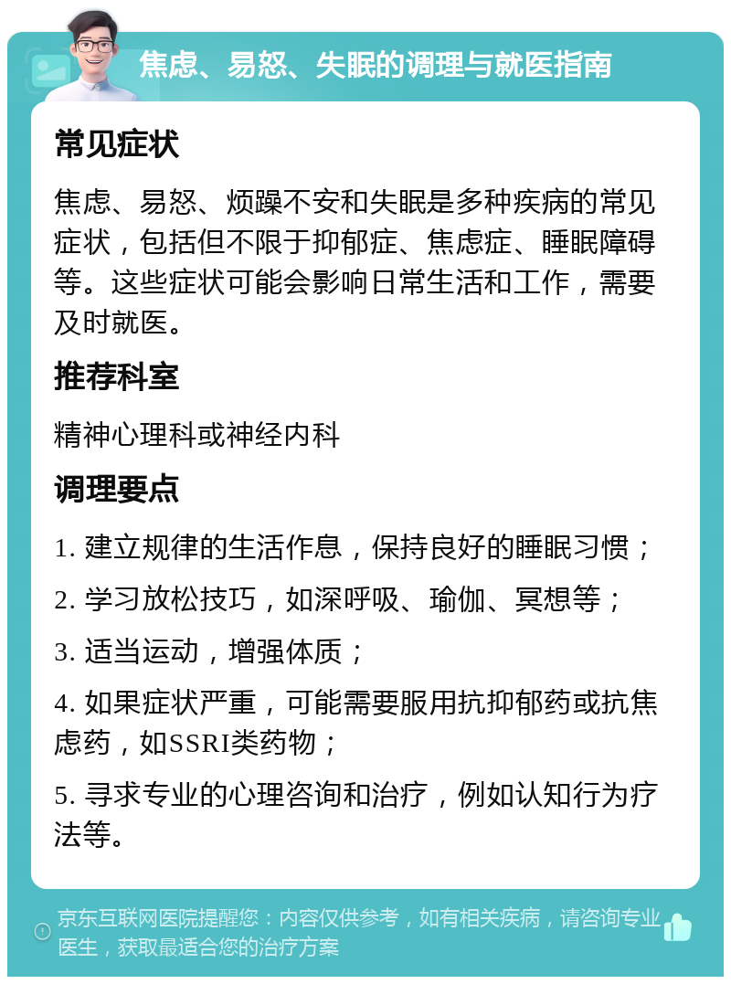 焦虑、易怒、失眠的调理与就医指南 常见症状 焦虑、易怒、烦躁不安和失眠是多种疾病的常见症状，包括但不限于抑郁症、焦虑症、睡眠障碍等。这些症状可能会影响日常生活和工作，需要及时就医。 推荐科室 精神心理科或神经内科 调理要点 1. 建立规律的生活作息，保持良好的睡眠习惯； 2. 学习放松技巧，如深呼吸、瑜伽、冥想等； 3. 适当运动，增强体质； 4. 如果症状严重，可能需要服用抗抑郁药或抗焦虑药，如SSRI类药物； 5. 寻求专业的心理咨询和治疗，例如认知行为疗法等。