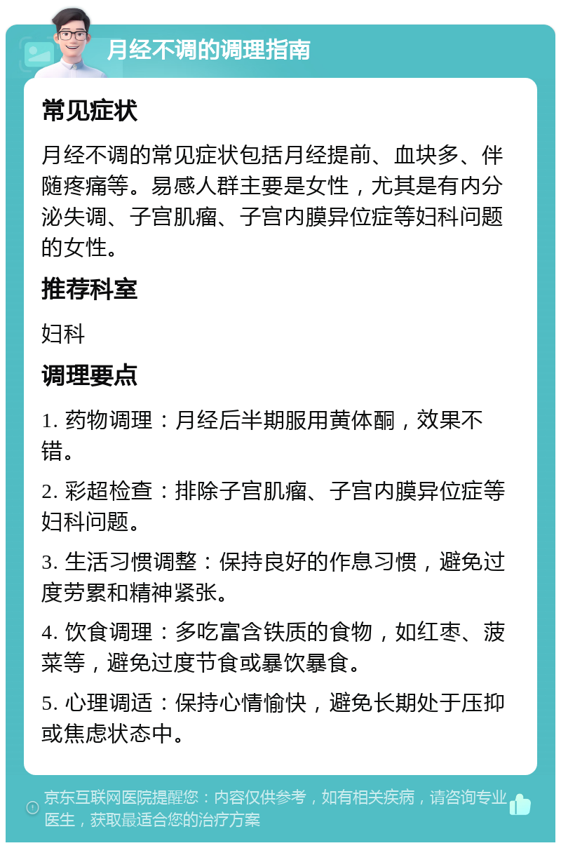 月经不调的调理指南 常见症状 月经不调的常见症状包括月经提前、血块多、伴随疼痛等。易感人群主要是女性，尤其是有内分泌失调、子宫肌瘤、子宫内膜异位症等妇科问题的女性。 推荐科室 妇科 调理要点 1. 药物调理：月经后半期服用黄体酮，效果不错。 2. 彩超检查：排除子宫肌瘤、子宫内膜异位症等妇科问题。 3. 生活习惯调整：保持良好的作息习惯，避免过度劳累和精神紧张。 4. 饮食调理：多吃富含铁质的食物，如红枣、菠菜等，避免过度节食或暴饮暴食。 5. 心理调适：保持心情愉快，避免长期处于压抑或焦虑状态中。