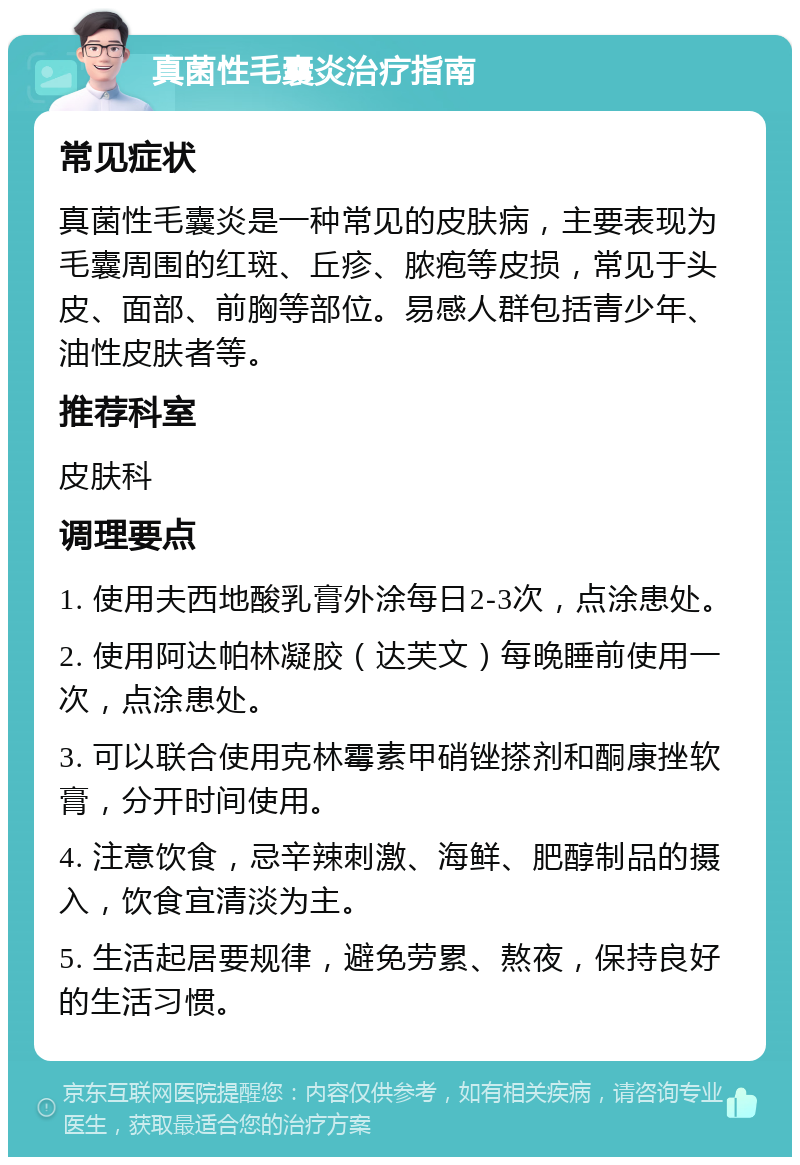 真菌性毛囊炎治疗指南 常见症状 真菌性毛囊炎是一种常见的皮肤病，主要表现为毛囊周围的红斑、丘疹、脓疱等皮损，常见于头皮、面部、前胸等部位。易感人群包括青少年、油性皮肤者等。 推荐科室 皮肤科 调理要点 1. 使用夫西地酸乳膏外涂每日2-3次，点涂患处。 2. 使用阿达帕林凝胶（达芙文）每晚睡前使用一次，点涂患处。 3. 可以联合使用克林霉素甲硝锉搽剂和酮康挫软膏，分开时间使用。 4. 注意饮食，忌辛辣刺激、海鲜、肥醇制品的摄入，饮食宜清淡为主。 5. 生活起居要规律，避免劳累、熬夜，保持良好的生活习惯。