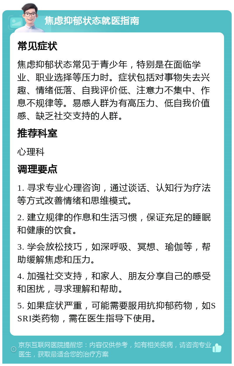 焦虑抑郁状态就医指南 常见症状 焦虑抑郁状态常见于青少年，特别是在面临学业、职业选择等压力时。症状包括对事物失去兴趣、情绪低落、自我评价低、注意力不集中、作息不规律等。易感人群为有高压力、低自我价值感、缺乏社交支持的人群。 推荐科室 心理科 调理要点 1. 寻求专业心理咨询，通过谈话、认知行为疗法等方式改善情绪和思维模式。 2. 建立规律的作息和生活习惯，保证充足的睡眠和健康的饮食。 3. 学会放松技巧，如深呼吸、冥想、瑜伽等，帮助缓解焦虑和压力。 4. 加强社交支持，和家人、朋友分享自己的感受和困扰，寻求理解和帮助。 5. 如果症状严重，可能需要服用抗抑郁药物，如SSRI类药物，需在医生指导下使用。