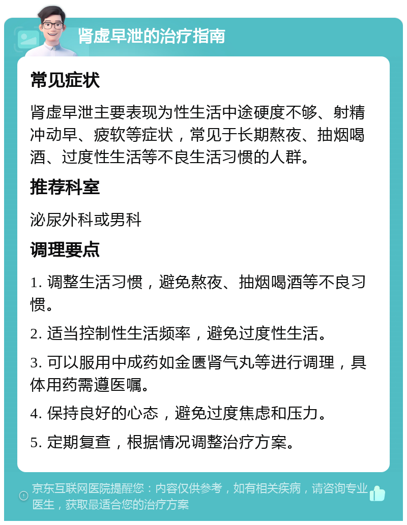 肾虚早泄的治疗指南 常见症状 肾虚早泄主要表现为性生活中途硬度不够、射精冲动早、疲软等症状，常见于长期熬夜、抽烟喝酒、过度性生活等不良生活习惯的人群。 推荐科室 泌尿外科或男科 调理要点 1. 调整生活习惯，避免熬夜、抽烟喝酒等不良习惯。 2. 适当控制性生活频率，避免过度性生活。 3. 可以服用中成药如金匮肾气丸等进行调理，具体用药需遵医嘱。 4. 保持良好的心态，避免过度焦虑和压力。 5. 定期复查，根据情况调整治疗方案。