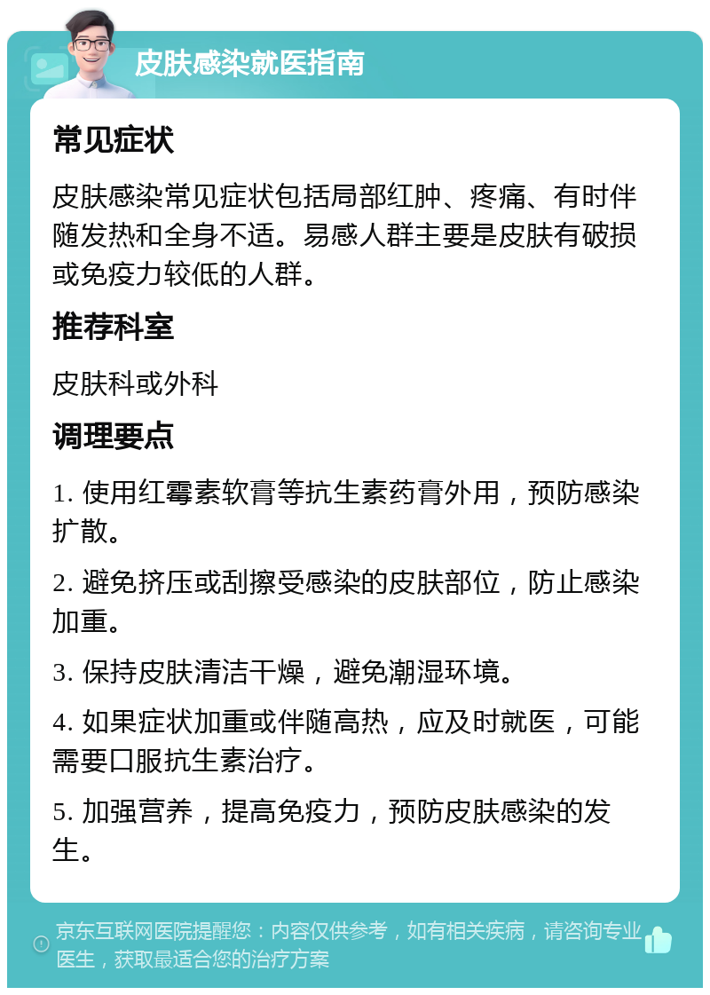 皮肤感染就医指南 常见症状 皮肤感染常见症状包括局部红肿、疼痛、有时伴随发热和全身不适。易感人群主要是皮肤有破损或免疫力较低的人群。 推荐科室 皮肤科或外科 调理要点 1. 使用红霉素软膏等抗生素药膏外用，预防感染扩散。 2. 避免挤压或刮擦受感染的皮肤部位，防止感染加重。 3. 保持皮肤清洁干燥，避免潮湿环境。 4. 如果症状加重或伴随高热，应及时就医，可能需要口服抗生素治疗。 5. 加强营养，提高免疫力，预防皮肤感染的发生。