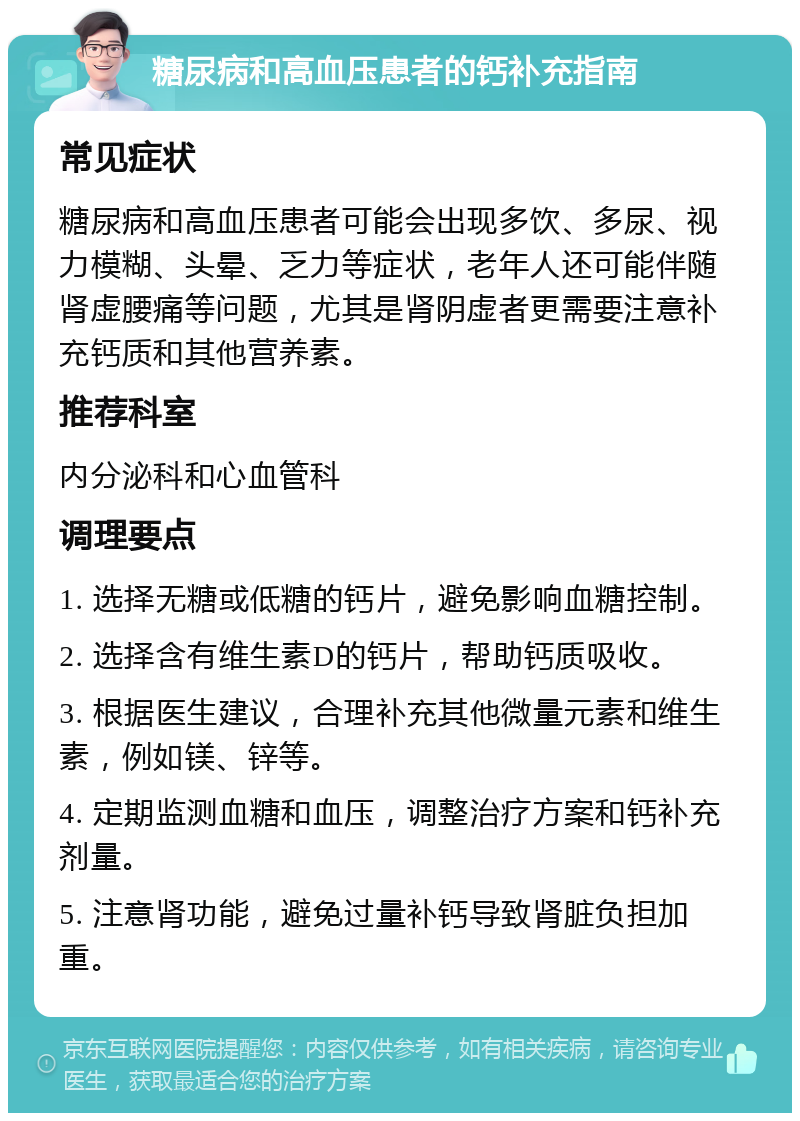 糖尿病和高血压患者的钙补充指南 常见症状 糖尿病和高血压患者可能会出现多饮、多尿、视力模糊、头晕、乏力等症状，老年人还可能伴随肾虚腰痛等问题，尤其是肾阴虚者更需要注意补充钙质和其他营养素。 推荐科室 内分泌科和心血管科 调理要点 1. 选择无糖或低糖的钙片，避免影响血糖控制。 2. 选择含有维生素D的钙片，帮助钙质吸收。 3. 根据医生建议，合理补充其他微量元素和维生素，例如镁、锌等。 4. 定期监测血糖和血压，调整治疗方案和钙补充剂量。 5. 注意肾功能，避免过量补钙导致肾脏负担加重。