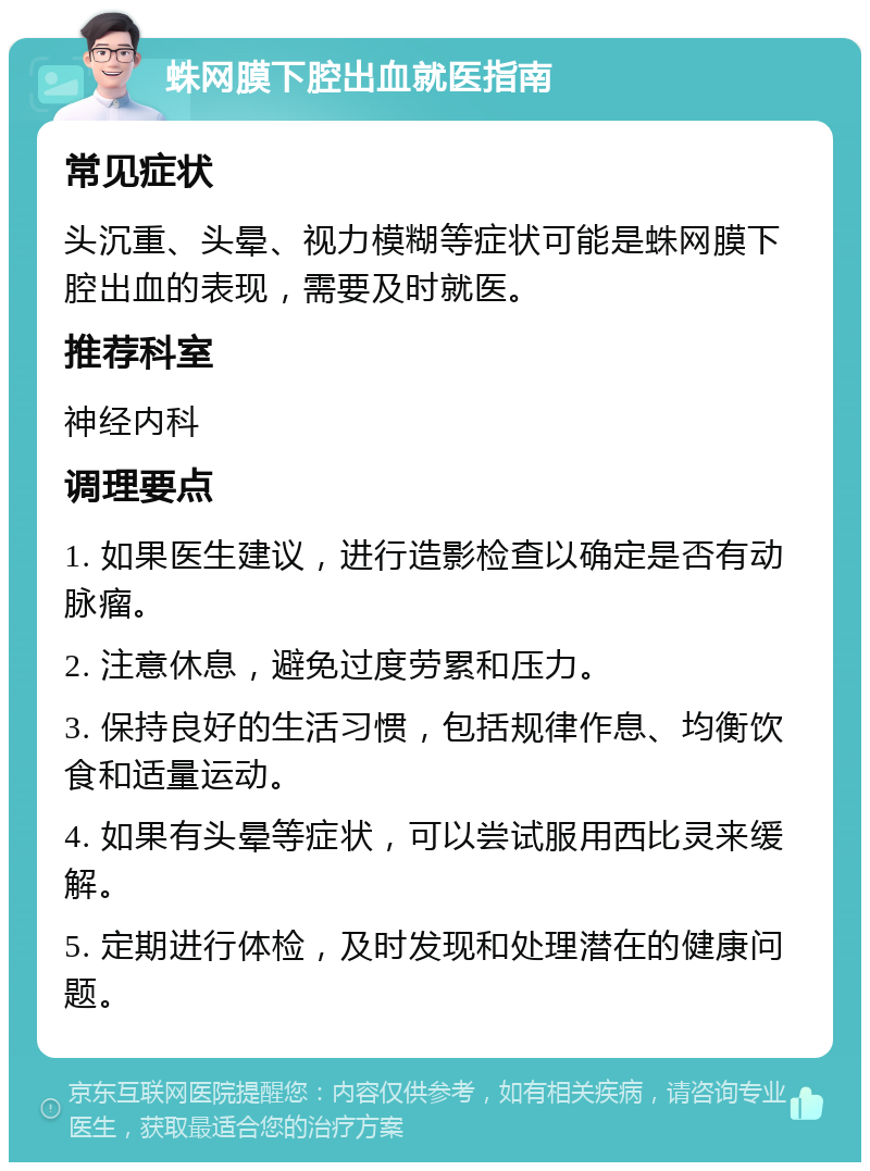 蛛网膜下腔出血就医指南 常见症状 头沉重、头晕、视力模糊等症状可能是蛛网膜下腔出血的表现，需要及时就医。 推荐科室 神经内科 调理要点 1. 如果医生建议，进行造影检查以确定是否有动脉瘤。 2. 注意休息，避免过度劳累和压力。 3. 保持良好的生活习惯，包括规律作息、均衡饮食和适量运动。 4. 如果有头晕等症状，可以尝试服用西比灵来缓解。 5. 定期进行体检，及时发现和处理潜在的健康问题。