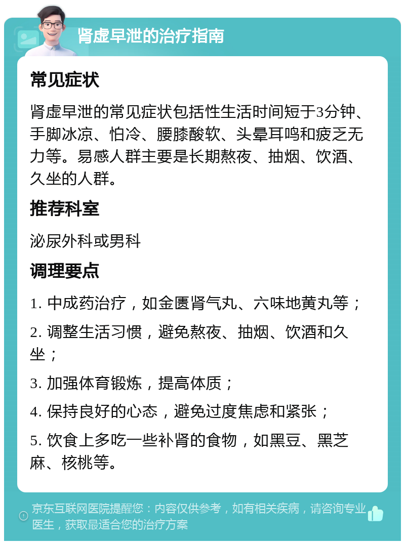 肾虚早泄的治疗指南 常见症状 肾虚早泄的常见症状包括性生活时间短于3分钟、手脚冰凉、怕冷、腰膝酸软、头晕耳鸣和疲乏无力等。易感人群主要是长期熬夜、抽烟、饮酒、久坐的人群。 推荐科室 泌尿外科或男科 调理要点 1. 中成药治疗，如金匮肾气丸、六味地黄丸等； 2. 调整生活习惯，避免熬夜、抽烟、饮酒和久坐； 3. 加强体育锻炼，提高体质； 4. 保持良好的心态，避免过度焦虑和紧张； 5. 饮食上多吃一些补肾的食物，如黑豆、黑芝麻、核桃等。