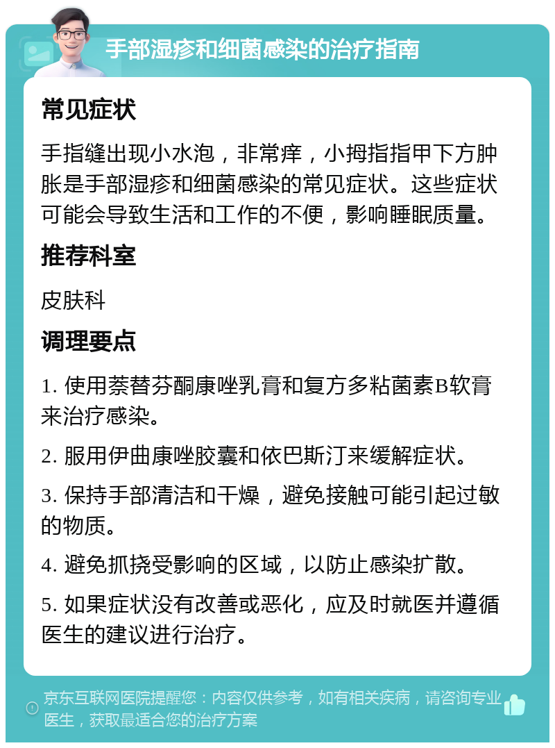 手部湿疹和细菌感染的治疗指南 常见症状 手指缝出现小水泡，非常痒，小拇指指甲下方肿胀是手部湿疹和细菌感染的常见症状。这些症状可能会导致生活和工作的不便，影响睡眠质量。 推荐科室 皮肤科 调理要点 1. 使用萘替芬酮康唑乳膏和复方多粘菌素B软膏来治疗感染。 2. 服用伊曲康唑胶囊和依巴斯汀来缓解症状。 3. 保持手部清洁和干燥，避免接触可能引起过敏的物质。 4. 避免抓挠受影响的区域，以防止感染扩散。 5. 如果症状没有改善或恶化，应及时就医并遵循医生的建议进行治疗。