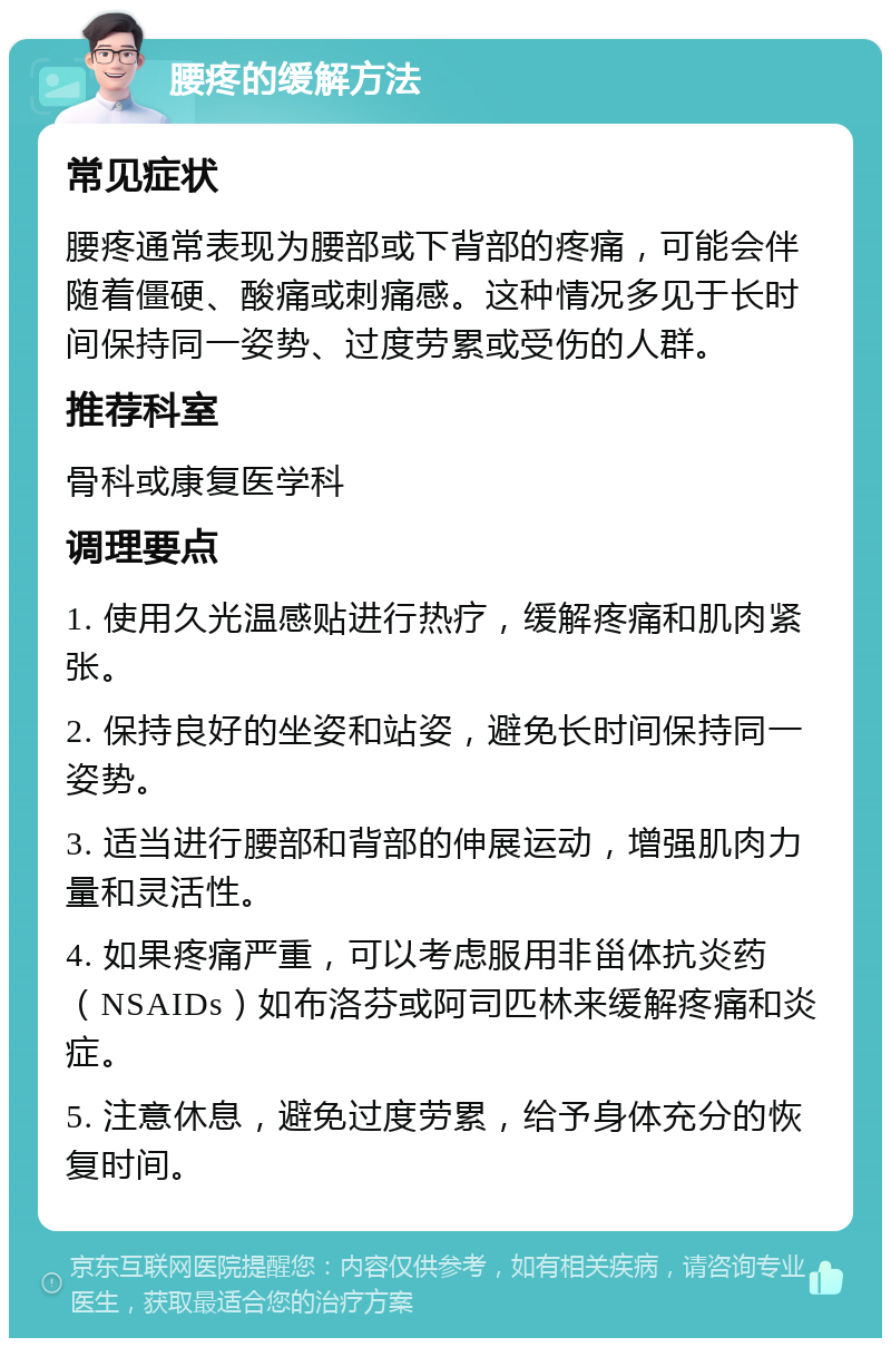 腰疼的缓解方法 常见症状 腰疼通常表现为腰部或下背部的疼痛，可能会伴随着僵硬、酸痛或刺痛感。这种情况多见于长时间保持同一姿势、过度劳累或受伤的人群。 推荐科室 骨科或康复医学科 调理要点 1. 使用久光温感贴进行热疗，缓解疼痛和肌肉紧张。 2. 保持良好的坐姿和站姿，避免长时间保持同一姿势。 3. 适当进行腰部和背部的伸展运动，增强肌肉力量和灵活性。 4. 如果疼痛严重，可以考虑服用非甾体抗炎药（NSAIDs）如布洛芬或阿司匹林来缓解疼痛和炎症。 5. 注意休息，避免过度劳累，给予身体充分的恢复时间。