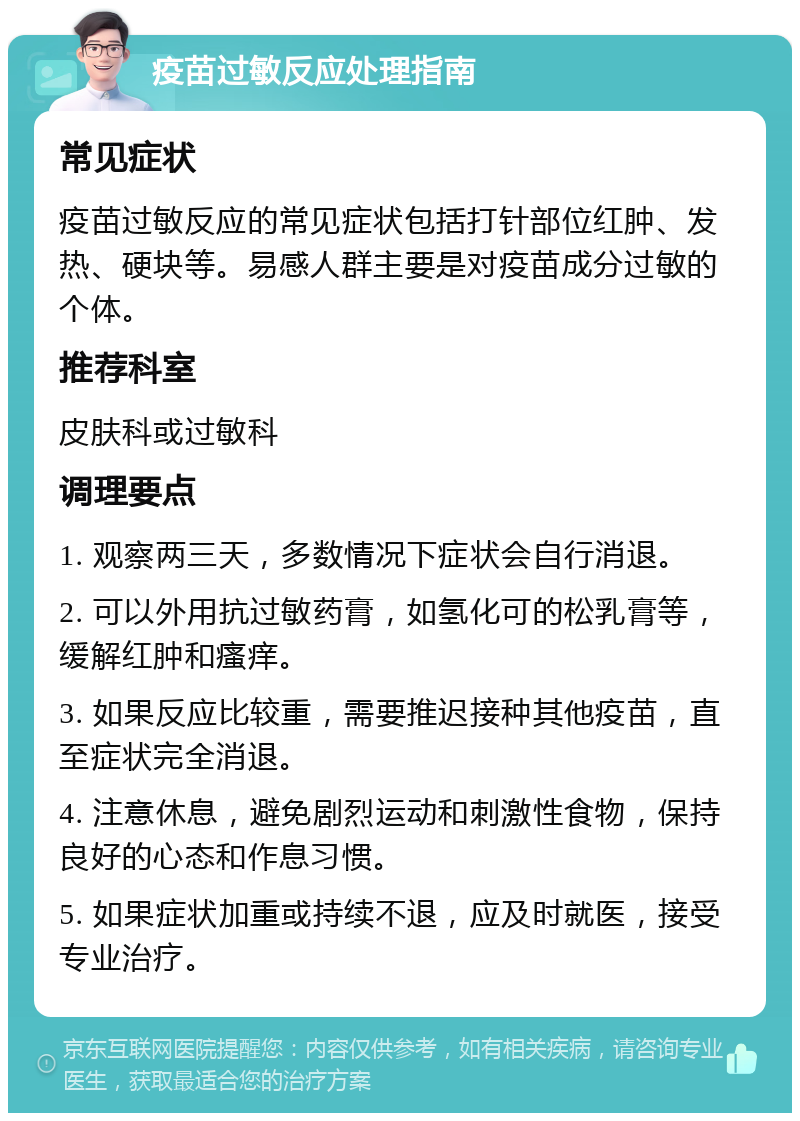 疫苗过敏反应处理指南 常见症状 疫苗过敏反应的常见症状包括打针部位红肿、发热、硬块等。易感人群主要是对疫苗成分过敏的个体。 推荐科室 皮肤科或过敏科 调理要点 1. 观察两三天，多数情况下症状会自行消退。 2. 可以外用抗过敏药膏，如氢化可的松乳膏等，缓解红肿和瘙痒。 3. 如果反应比较重，需要推迟接种其他疫苗，直至症状完全消退。 4. 注意休息，避免剧烈运动和刺激性食物，保持良好的心态和作息习惯。 5. 如果症状加重或持续不退，应及时就医，接受专业治疗。