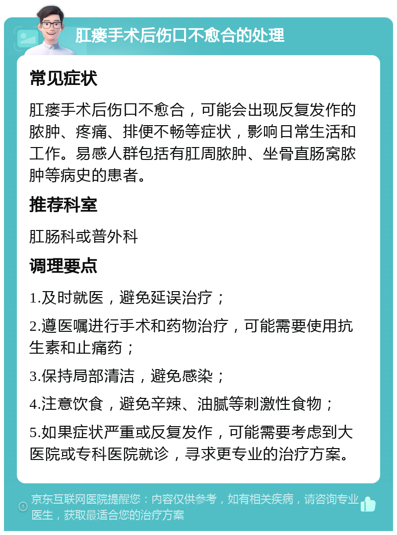 肛瘘手术后伤口不愈合的处理 常见症状 肛瘘手术后伤口不愈合，可能会出现反复发作的脓肿、疼痛、排便不畅等症状，影响日常生活和工作。易感人群包括有肛周脓肿、坐骨直肠窝脓肿等病史的患者。 推荐科室 肛肠科或普外科 调理要点 1.及时就医，避免延误治疗； 2.遵医嘱进行手术和药物治疗，可能需要使用抗生素和止痛药； 3.保持局部清洁，避免感染； 4.注意饮食，避免辛辣、油腻等刺激性食物； 5.如果症状严重或反复发作，可能需要考虑到大医院或专科医院就诊，寻求更专业的治疗方案。