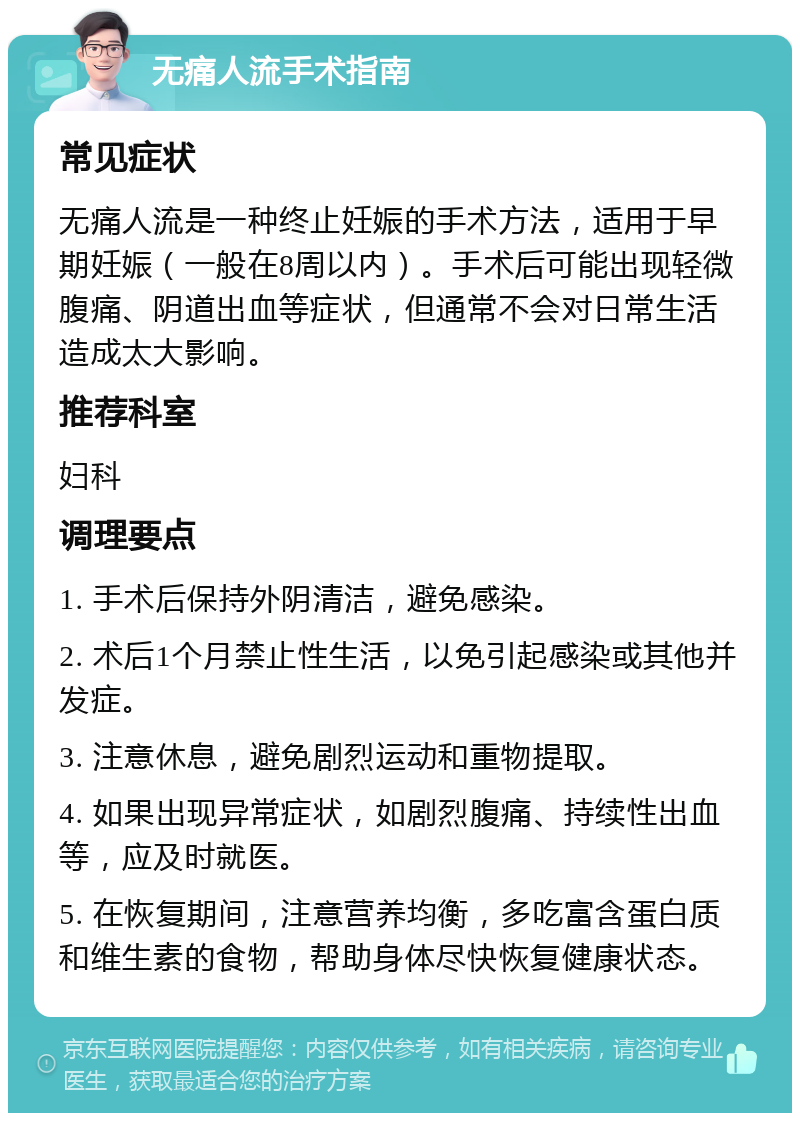 无痛人流手术指南 常见症状 无痛人流是一种终止妊娠的手术方法，适用于早期妊娠（一般在8周以内）。手术后可能出现轻微腹痛、阴道出血等症状，但通常不会对日常生活造成太大影响。 推荐科室 妇科 调理要点 1. 手术后保持外阴清洁，避免感染。 2. 术后1个月禁止性生活，以免引起感染或其他并发症。 3. 注意休息，避免剧烈运动和重物提取。 4. 如果出现异常症状，如剧烈腹痛、持续性出血等，应及时就医。 5. 在恢复期间，注意营养均衡，多吃富含蛋白质和维生素的食物，帮助身体尽快恢复健康状态。