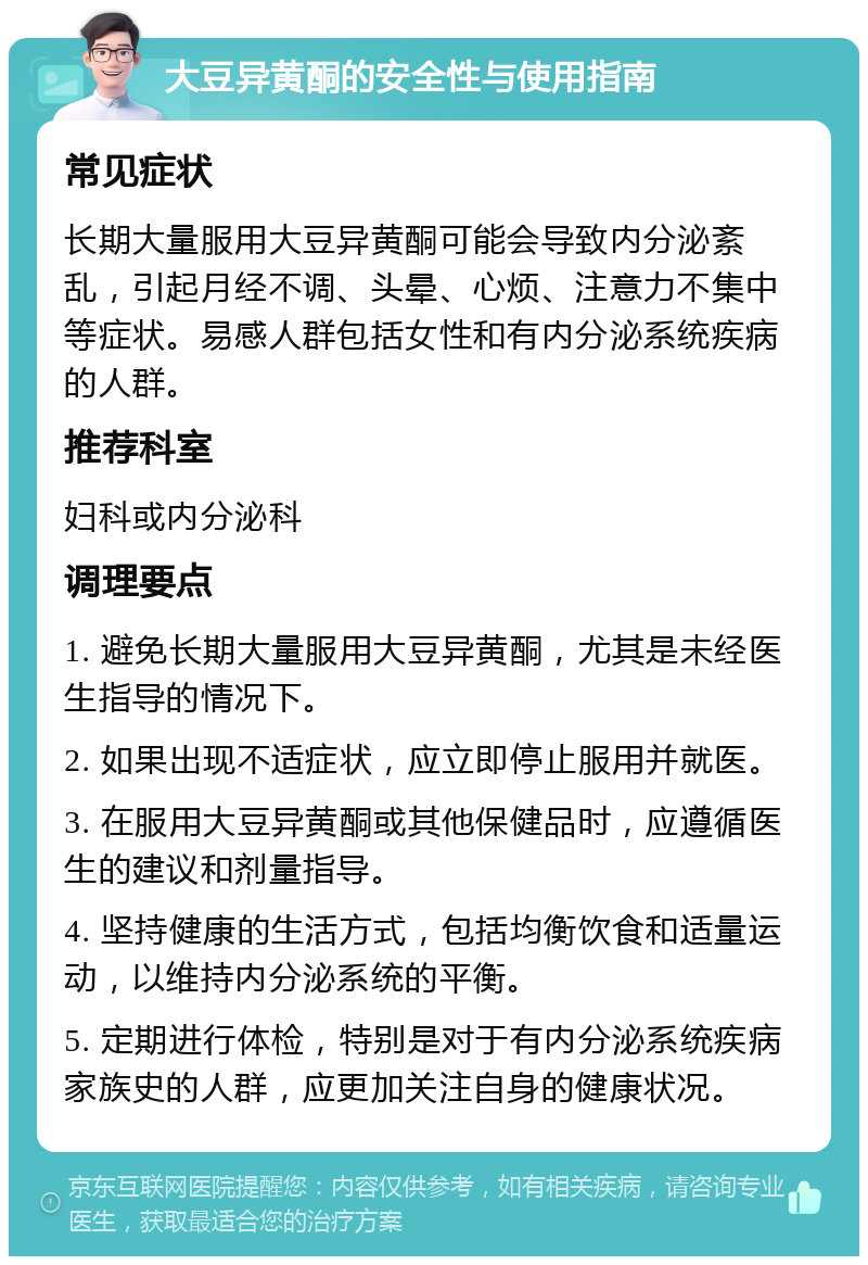 大豆异黄酮的安全性与使用指南 常见症状 长期大量服用大豆异黄酮可能会导致内分泌紊乱，引起月经不调、头晕、心烦、注意力不集中等症状。易感人群包括女性和有内分泌系统疾病的人群。 推荐科室 妇科或内分泌科 调理要点 1. 避免长期大量服用大豆异黄酮，尤其是未经医生指导的情况下。 2. 如果出现不适症状，应立即停止服用并就医。 3. 在服用大豆异黄酮或其他保健品时，应遵循医生的建议和剂量指导。 4. 坚持健康的生活方式，包括均衡饮食和适量运动，以维持内分泌系统的平衡。 5. 定期进行体检，特别是对于有内分泌系统疾病家族史的人群，应更加关注自身的健康状况。