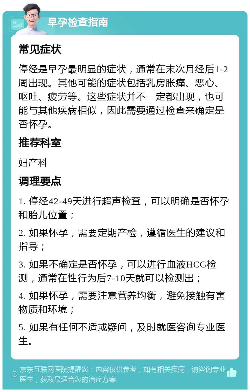 早孕检查指南 常见症状 停经是早孕最明显的症状，通常在末次月经后1-2周出现。其他可能的症状包括乳房胀痛、恶心、呕吐、疲劳等。这些症状并不一定都出现，也可能与其他疾病相似，因此需要通过检查来确定是否怀孕。 推荐科室 妇产科 调理要点 1. 停经42-49天进行超声检查，可以明确是否怀孕和胎儿位置； 2. 如果怀孕，需要定期产检，遵循医生的建议和指导； 3. 如果不确定是否怀孕，可以进行血液HCG检测，通常在性行为后7-10天就可以检测出； 4. 如果怀孕，需要注意营养均衡，避免接触有害物质和环境； 5. 如果有任何不适或疑问，及时就医咨询专业医生。