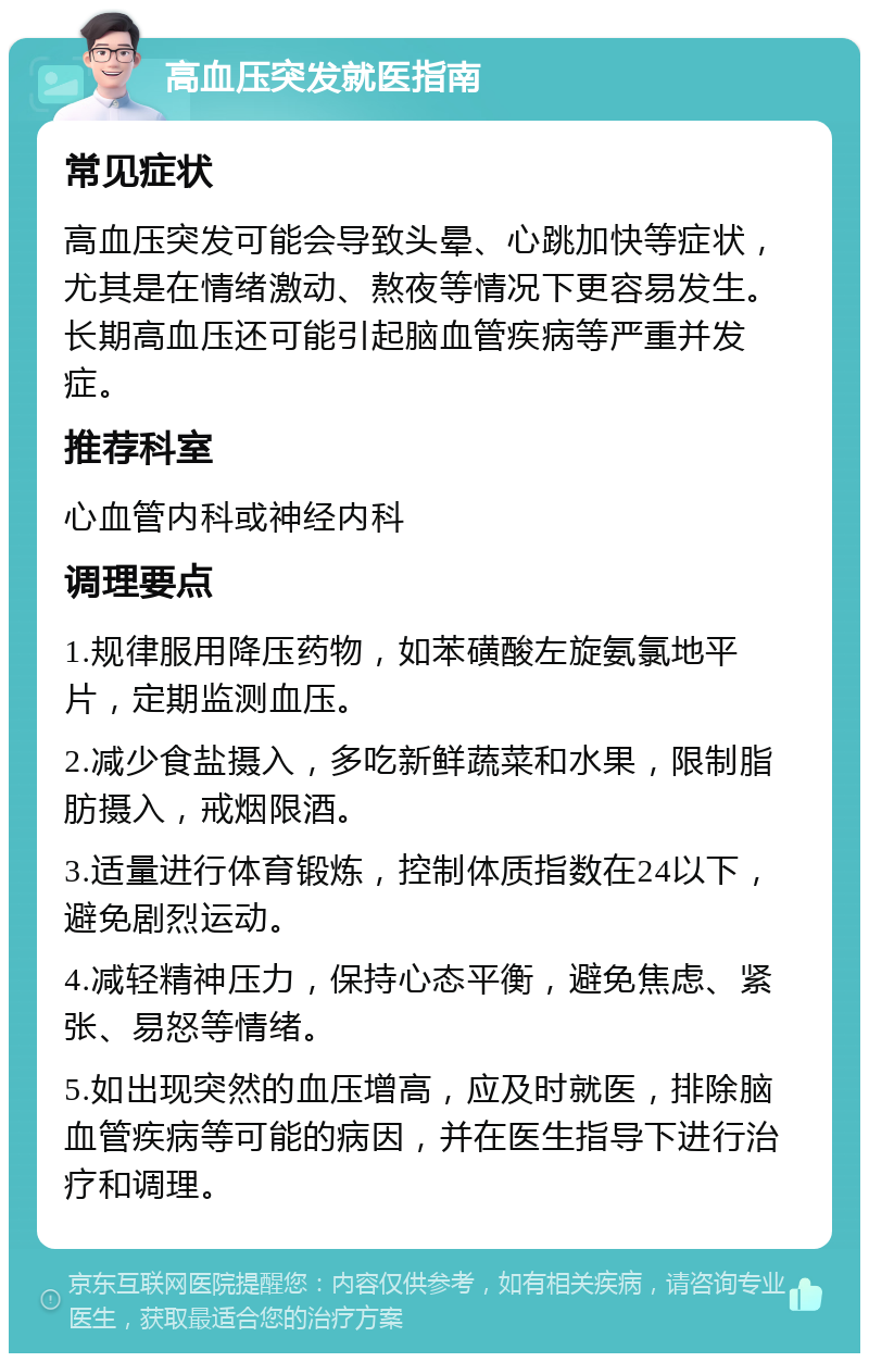 高血压突发就医指南 常见症状 高血压突发可能会导致头晕、心跳加快等症状，尤其是在情绪激动、熬夜等情况下更容易发生。长期高血压还可能引起脑血管疾病等严重并发症。 推荐科室 心血管内科或神经内科 调理要点 1.规律服用降压药物，如苯磺酸左旋氨氯地平片，定期监测血压。 2.减少食盐摄入，多吃新鲜蔬菜和水果，限制脂肪摄入，戒烟限酒。 3.适量进行体育锻炼，控制体质指数在24以下，避免剧烈运动。 4.减轻精神压力，保持心态平衡，避免焦虑、紧张、易怒等情绪。 5.如出现突然的血压增高，应及时就医，排除脑血管疾病等可能的病因，并在医生指导下进行治疗和调理。