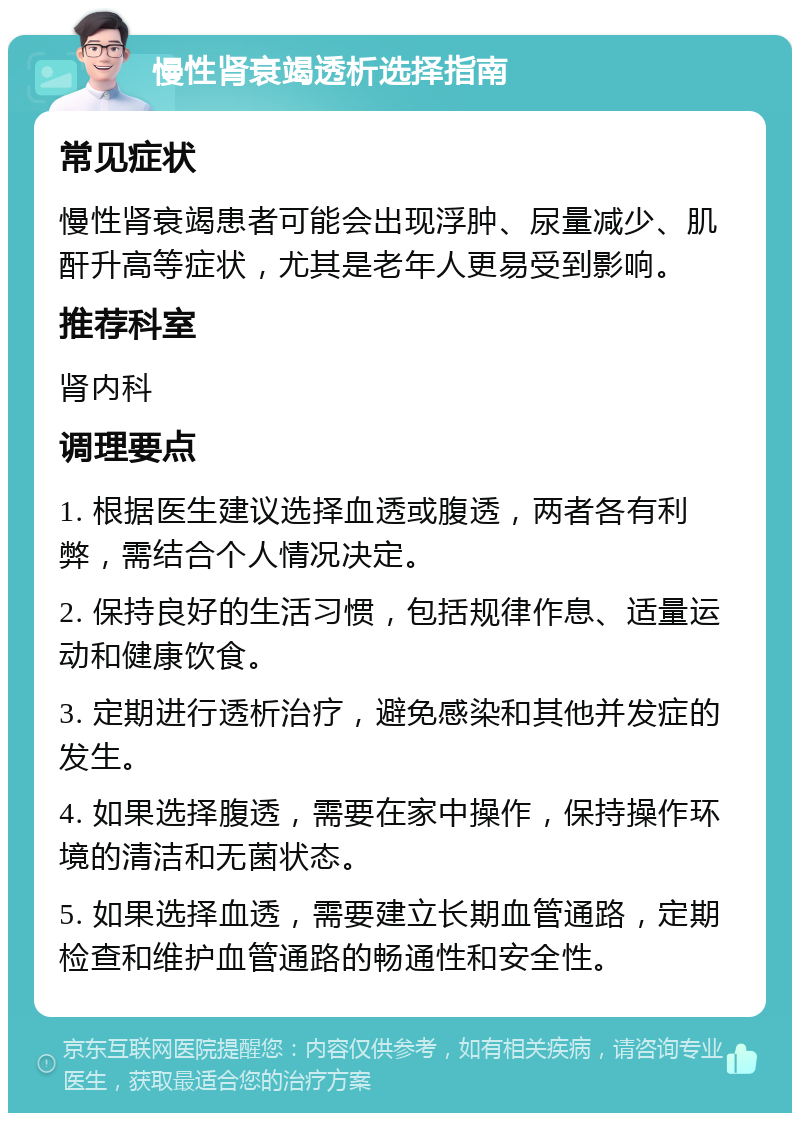 慢性肾衰竭透析选择指南 常见症状 慢性肾衰竭患者可能会出现浮肿、尿量减少、肌酐升高等症状，尤其是老年人更易受到影响。 推荐科室 肾内科 调理要点 1. 根据医生建议选择血透或腹透，两者各有利弊，需结合个人情况决定。 2. 保持良好的生活习惯，包括规律作息、适量运动和健康饮食。 3. 定期进行透析治疗，避免感染和其他并发症的发生。 4. 如果选择腹透，需要在家中操作，保持操作环境的清洁和无菌状态。 5. 如果选择血透，需要建立长期血管通路，定期检查和维护血管通路的畅通性和安全性。