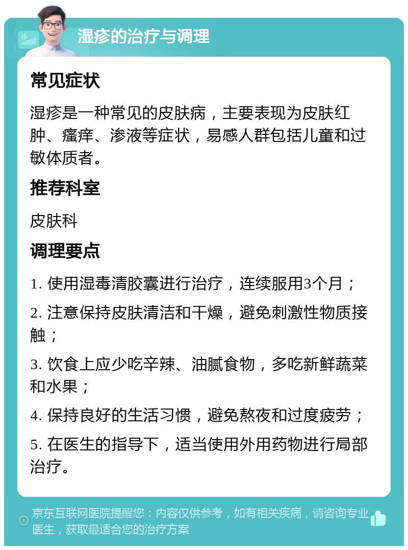 湿疹的治疗与调理 常见症状 湿疹是一种常见的皮肤病，主要表现为皮肤红肿、瘙痒、渗液等症状，易感人群包括儿童和过敏体质者。 推荐科室 皮肤科 调理要点 1. 使用湿毒清胶囊进行治疗，连续服用3个月； 2. 注意保持皮肤清洁和干燥，避免刺激性物质接触； 3. 饮食上应少吃辛辣、油腻食物，多吃新鲜蔬菜和水果； 4. 保持良好的生活习惯，避免熬夜和过度疲劳； 5. 在医生的指导下，适当使用外用药物进行局部治疗。