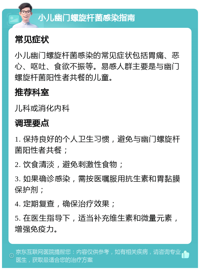 小儿幽门螺旋杆菌感染指南 常见症状 小儿幽门螺旋杆菌感染的常见症状包括胃痛、恶心、呕吐、食欲不振等。易感人群主要是与幽门螺旋杆菌阳性者共餐的儿童。 推荐科室 儿科或消化内科 调理要点 1. 保持良好的个人卫生习惯，避免与幽门螺旋杆菌阳性者共餐； 2. 饮食清淡，避免刺激性食物； 3. 如果确诊感染，需按医嘱服用抗生素和胃黏膜保护剂； 4. 定期复查，确保治疗效果； 5. 在医生指导下，适当补充维生素和微量元素，增强免疫力。