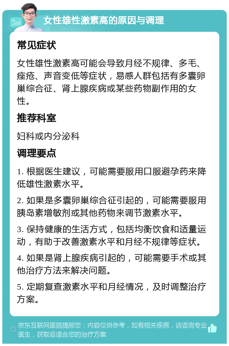 女性雄性激素高的原因与调理 常见症状 女性雄性激素高可能会导致月经不规律、多毛、痤疮、声音变低等症状，易感人群包括有多囊卵巢综合征、肾上腺疾病或某些药物副作用的女性。 推荐科室 妇科或内分泌科 调理要点 1. 根据医生建议，可能需要服用口服避孕药来降低雄性激素水平。 2. 如果是多囊卵巢综合征引起的，可能需要服用胰岛素增敏剂或其他药物来调节激素水平。 3. 保持健康的生活方式，包括均衡饮食和适量运动，有助于改善激素水平和月经不规律等症状。 4. 如果是肾上腺疾病引起的，可能需要手术或其他治疗方法来解决问题。 5. 定期复查激素水平和月经情况，及时调整治疗方案。