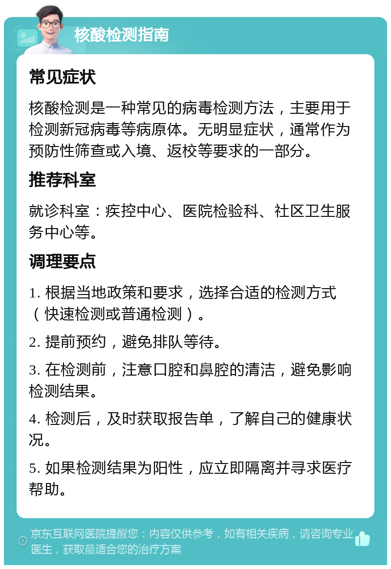 核酸检测指南 常见症状 核酸检测是一种常见的病毒检测方法，主要用于检测新冠病毒等病原体。无明显症状，通常作为预防性筛查或入境、返校等要求的一部分。 推荐科室 就诊科室：疾控中心、医院检验科、社区卫生服务中心等。 调理要点 1. 根据当地政策和要求，选择合适的检测方式（快速检测或普通检测）。 2. 提前预约，避免排队等待。 3. 在检测前，注意口腔和鼻腔的清洁，避免影响检测结果。 4. 检测后，及时获取报告单，了解自己的健康状况。 5. 如果检测结果为阳性，应立即隔离并寻求医疗帮助。